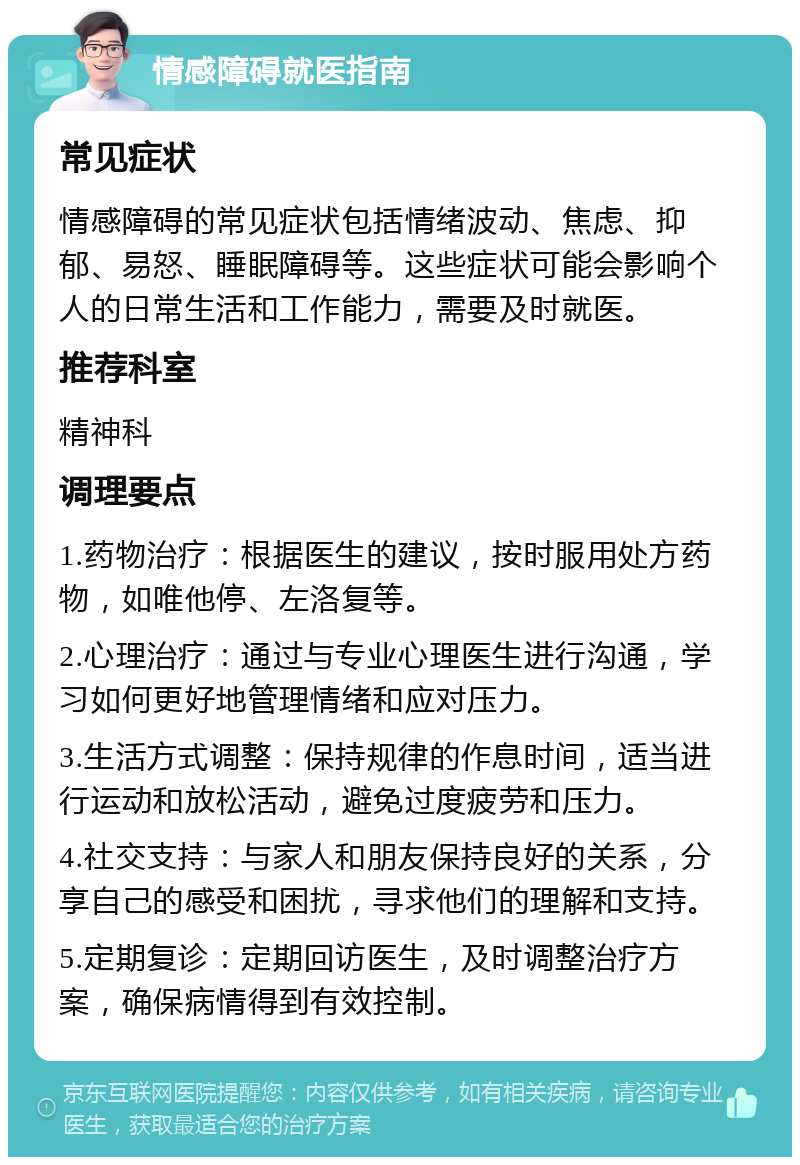 情感障碍就医指南 常见症状 情感障碍的常见症状包括情绪波动、焦虑、抑郁、易怒、睡眠障碍等。这些症状可能会影响个人的日常生活和工作能力，需要及时就医。 推荐科室 精神科 调理要点 1.药物治疗：根据医生的建议，按时服用处方药物，如唯他停、左洛复等。 2.心理治疗：通过与专业心理医生进行沟通，学习如何更好地管理情绪和应对压力。 3.生活方式调整：保持规律的作息时间，适当进行运动和放松活动，避免过度疲劳和压力。 4.社交支持：与家人和朋友保持良好的关系，分享自己的感受和困扰，寻求他们的理解和支持。 5.定期复诊：定期回访医生，及时调整治疗方案，确保病情得到有效控制。