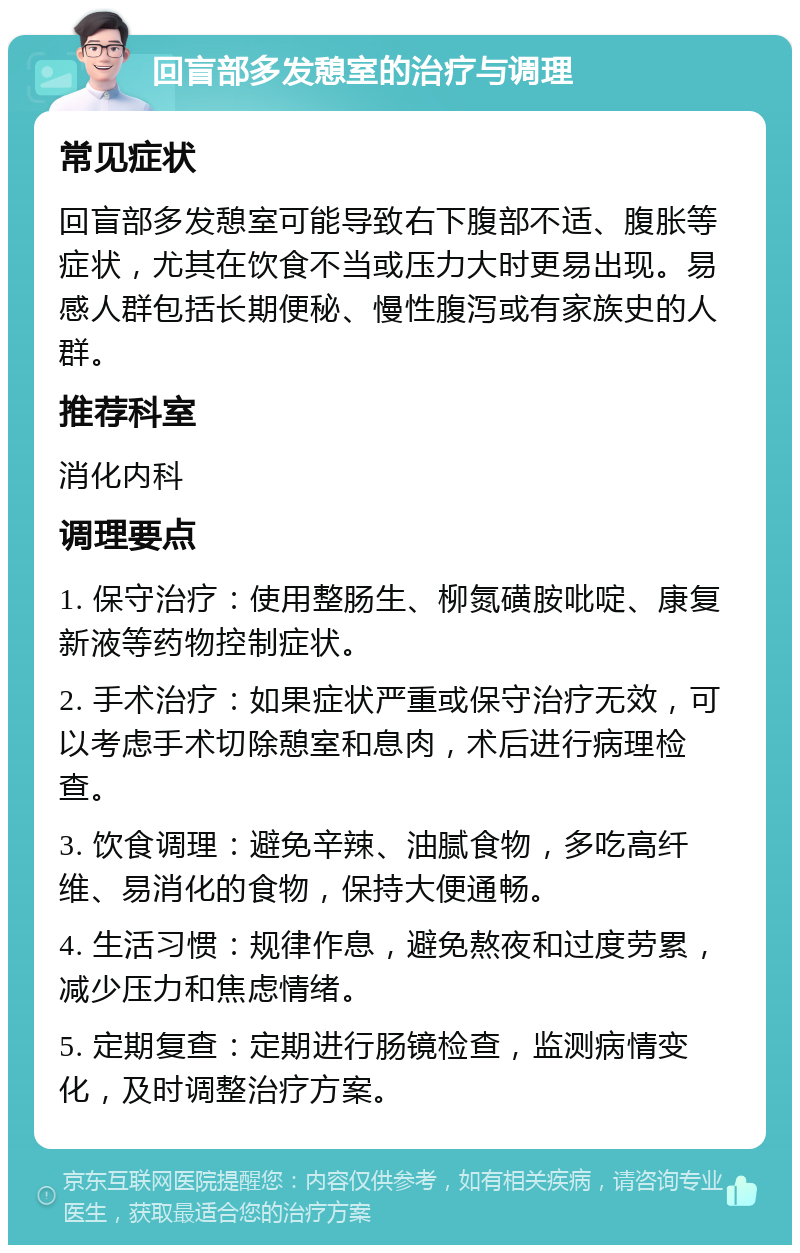 回盲部多发憩室的治疗与调理 常见症状 回盲部多发憩室可能导致右下腹部不适、腹胀等症状，尤其在饮食不当或压力大时更易出现。易感人群包括长期便秘、慢性腹泻或有家族史的人群。 推荐科室 消化内科 调理要点 1. 保守治疗：使用整肠生、柳氮磺胺吡啶、康复新液等药物控制症状。 2. 手术治疗：如果症状严重或保守治疗无效，可以考虑手术切除憩室和息肉，术后进行病理检查。 3. 饮食调理：避免辛辣、油腻食物，多吃高纤维、易消化的食物，保持大便通畅。 4. 生活习惯：规律作息，避免熬夜和过度劳累，减少压力和焦虑情绪。 5. 定期复查：定期进行肠镜检查，监测病情变化，及时调整治疗方案。