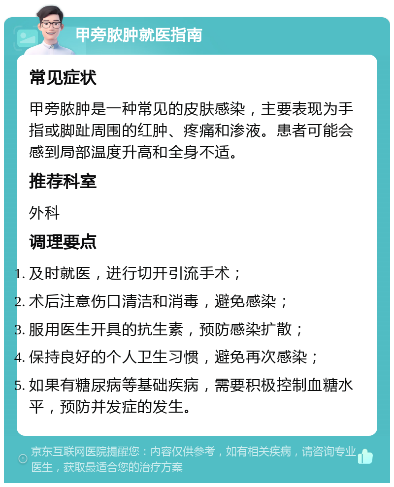 甲旁脓肿就医指南 常见症状 甲旁脓肿是一种常见的皮肤感染，主要表现为手指或脚趾周围的红肿、疼痛和渗液。患者可能会感到局部温度升高和全身不适。 推荐科室 外科 调理要点 及时就医，进行切开引流手术； 术后注意伤口清洁和消毒，避免感染； 服用医生开具的抗生素，预防感染扩散； 保持良好的个人卫生习惯，避免再次感染； 如果有糖尿病等基础疾病，需要积极控制血糖水平，预防并发症的发生。