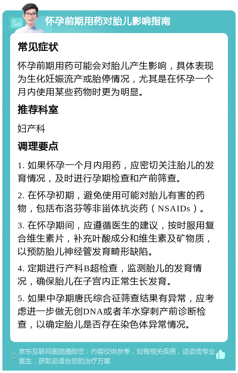 怀孕前期用药对胎儿影响指南 常见症状 怀孕前期用药可能会对胎儿产生影响，具体表现为生化妊娠流产或胎停情况，尤其是在怀孕一个月内使用某些药物时更为明显。 推荐科室 妇产科 调理要点 1. 如果怀孕一个月内用药，应密切关注胎儿的发育情况，及时进行孕期检查和产前筛查。 2. 在怀孕初期，避免使用可能对胎儿有害的药物，包括布洛芬等非甾体抗炎药（NSAIDs）。 3. 在怀孕期间，应遵循医生的建议，按时服用复合维生素片，补充叶酸成分和维生素及矿物质，以预防胎儿神经管发育畸形缺陷。 4. 定期进行产科B超检查，监测胎儿的发育情况，确保胎儿在子宫内正常生长发育。 5. 如果中孕期唐氏综合征筛查结果有异常，应考虑进一步做无创DNA或者羊水穿刺产前诊断检查，以确定胎儿是否存在染色体异常情况。