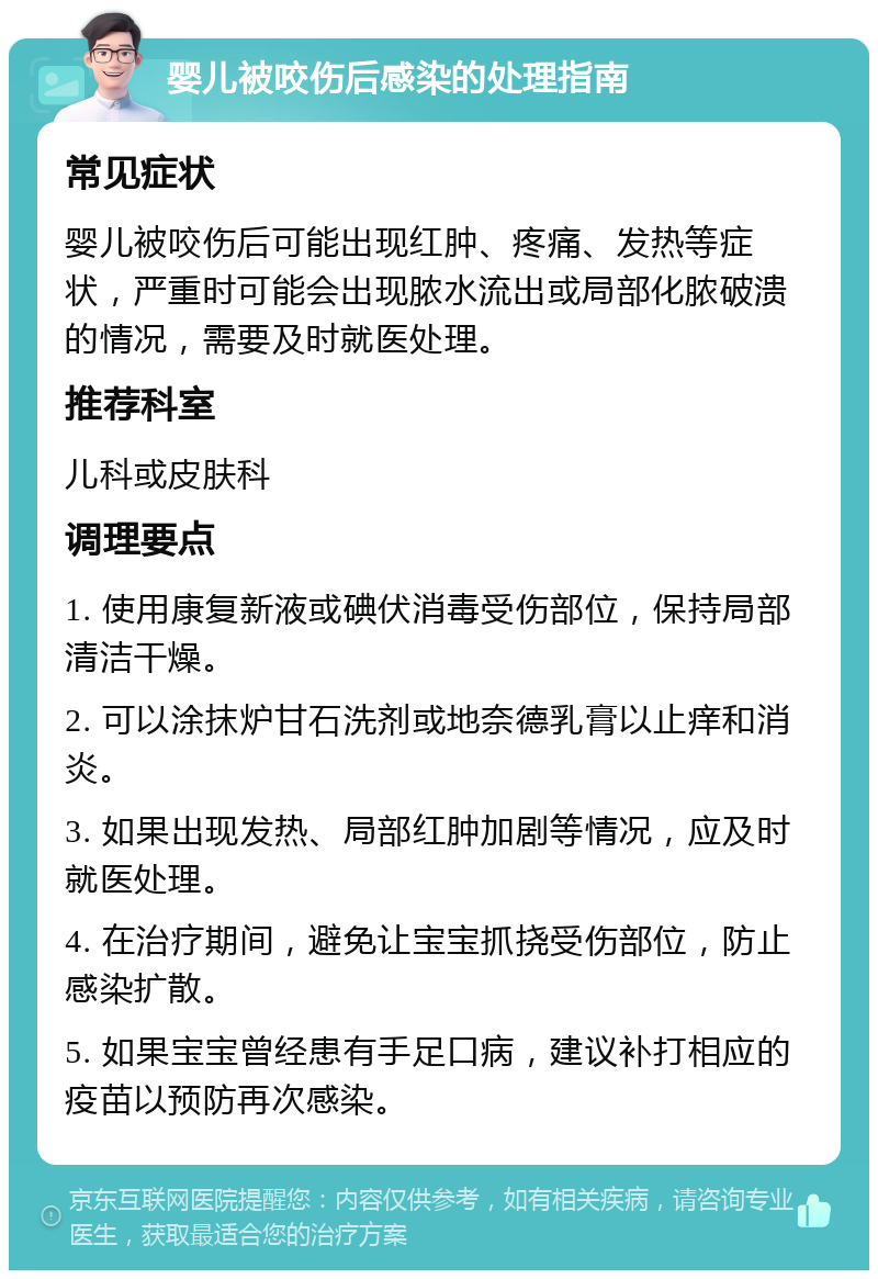 婴儿被咬伤后感染的处理指南 常见症状 婴儿被咬伤后可能出现红肿、疼痛、发热等症状，严重时可能会出现脓水流出或局部化脓破溃的情况，需要及时就医处理。 推荐科室 儿科或皮肤科 调理要点 1. 使用康复新液或碘伏消毒受伤部位，保持局部清洁干燥。 2. 可以涂抹炉甘石洗剂或地奈德乳膏以止痒和消炎。 3. 如果出现发热、局部红肿加剧等情况，应及时就医处理。 4. 在治疗期间，避免让宝宝抓挠受伤部位，防止感染扩散。 5. 如果宝宝曾经患有手足口病，建议补打相应的疫苗以预防再次感染。