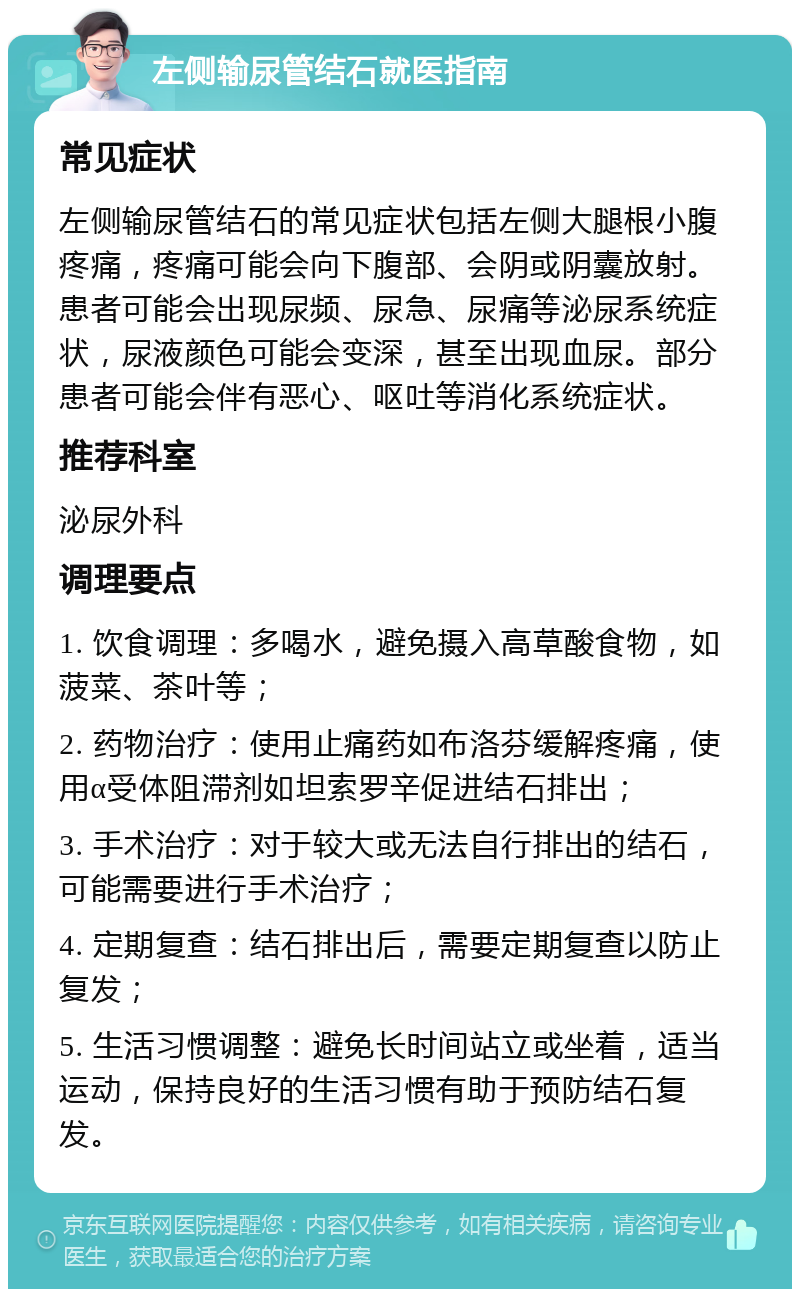 左侧输尿管结石就医指南 常见症状 左侧输尿管结石的常见症状包括左侧大腿根小腹疼痛，疼痛可能会向下腹部、会阴或阴囊放射。患者可能会出现尿频、尿急、尿痛等泌尿系统症状，尿液颜色可能会变深，甚至出现血尿。部分患者可能会伴有恶心、呕吐等消化系统症状。 推荐科室 泌尿外科 调理要点 1. 饮食调理：多喝水，避免摄入高草酸食物，如菠菜、茶叶等； 2. 药物治疗：使用止痛药如布洛芬缓解疼痛，使用α受体阻滞剂如坦索罗辛促进结石排出； 3. 手术治疗：对于较大或无法自行排出的结石，可能需要进行手术治疗； 4. 定期复查：结石排出后，需要定期复查以防止复发； 5. 生活习惯调整：避免长时间站立或坐着，适当运动，保持良好的生活习惯有助于预防结石复发。