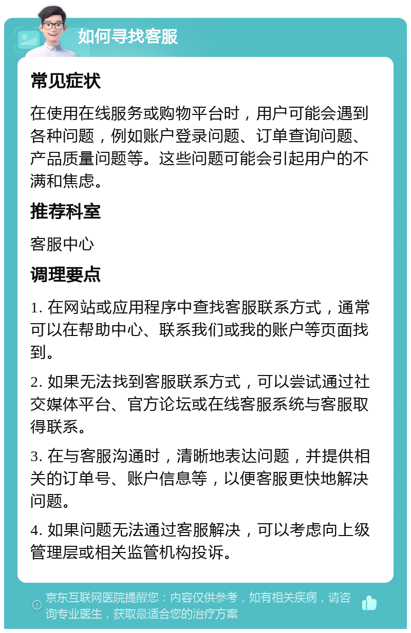 如何寻找客服 常见症状 在使用在线服务或购物平台时，用户可能会遇到各种问题，例如账户登录问题、订单查询问题、产品质量问题等。这些问题可能会引起用户的不满和焦虑。 推荐科室 客服中心 调理要点 1. 在网站或应用程序中查找客服联系方式，通常可以在帮助中心、联系我们或我的账户等页面找到。 2. 如果无法找到客服联系方式，可以尝试通过社交媒体平台、官方论坛或在线客服系统与客服取得联系。 3. 在与客服沟通时，清晰地表达问题，并提供相关的订单号、账户信息等，以便客服更快地解决问题。 4. 如果问题无法通过客服解决，可以考虑向上级管理层或相关监管机构投诉。