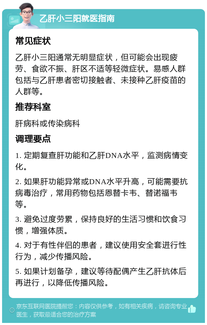 乙肝小三阳就医指南 常见症状 乙肝小三阳通常无明显症状，但可能会出现疲劳、食欲不振、肝区不适等轻微症状。易感人群包括与乙肝患者密切接触者、未接种乙肝疫苗的人群等。 推荐科室 肝病科或传染病科 调理要点 1. 定期复查肝功能和乙肝DNA水平，监测病情变化。 2. 如果肝功能异常或DNA水平升高，可能需要抗病毒治疗，常用药物包括恩替卡韦、替诺福韦等。 3. 避免过度劳累，保持良好的生活习惯和饮食习惯，增强体质。 4. 对于有性伴侣的患者，建议使用安全套进行性行为，减少传播风险。 5. 如果计划备孕，建议等待配偶产生乙肝抗体后再进行，以降低传播风险。