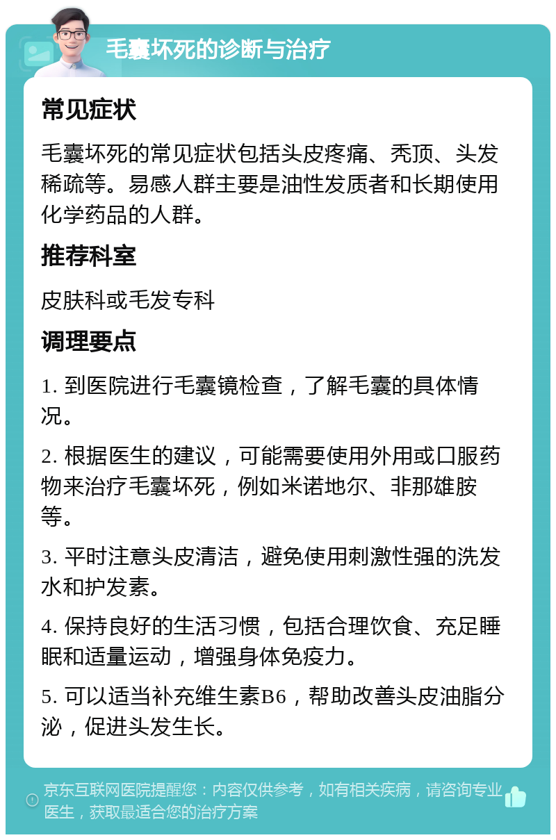 毛囊坏死的诊断与治疗 常见症状 毛囊坏死的常见症状包括头皮疼痛、秃顶、头发稀疏等。易感人群主要是油性发质者和长期使用化学药品的人群。 推荐科室 皮肤科或毛发专科 调理要点 1. 到医院进行毛囊镜检查，了解毛囊的具体情况。 2. 根据医生的建议，可能需要使用外用或口服药物来治疗毛囊坏死，例如米诺地尔、非那雄胺等。 3. 平时注意头皮清洁，避免使用刺激性强的洗发水和护发素。 4. 保持良好的生活习惯，包括合理饮食、充足睡眠和适量运动，增强身体免疫力。 5. 可以适当补充维生素B6，帮助改善头皮油脂分泌，促进头发生长。