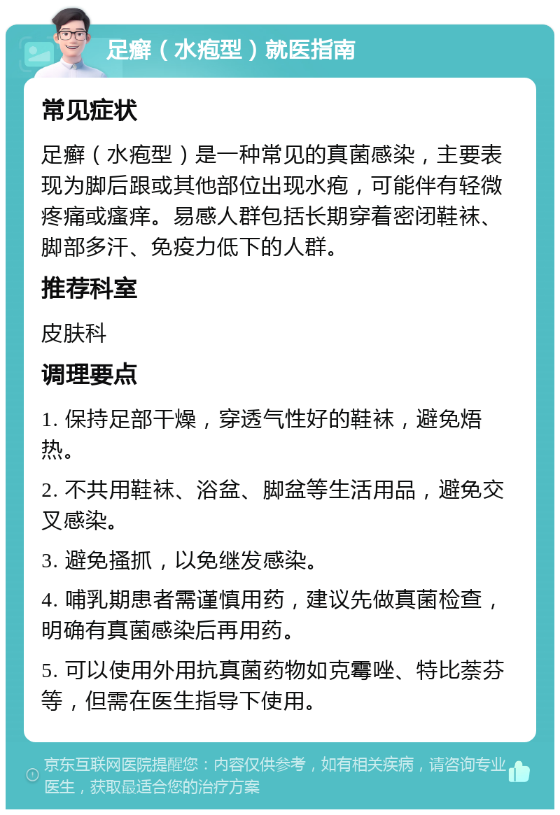 足癣（水疱型）就医指南 常见症状 足癣（水疱型）是一种常见的真菌感染，主要表现为脚后跟或其他部位出现水疱，可能伴有轻微疼痛或瘙痒。易感人群包括长期穿着密闭鞋袜、脚部多汗、免疫力低下的人群。 推荐科室 皮肤科 调理要点 1. 保持足部干燥，穿透气性好的鞋袜，避免焐热。 2. 不共用鞋袜、浴盆、脚盆等生活用品，避免交叉感染。 3. 避免搔抓，以免继发感染。 4. 哺乳期患者需谨慎用药，建议先做真菌检查，明确有真菌感染后再用药。 5. 可以使用外用抗真菌药物如克霉唑、特比萘芬等，但需在医生指导下使用。