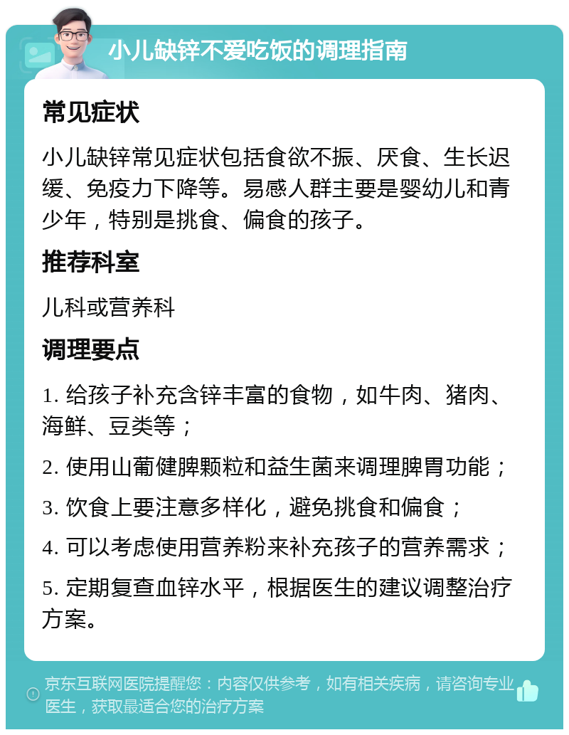 小儿缺锌不爱吃饭的调理指南 常见症状 小儿缺锌常见症状包括食欲不振、厌食、生长迟缓、免疫力下降等。易感人群主要是婴幼儿和青少年，特别是挑食、偏食的孩子。 推荐科室 儿科或营养科 调理要点 1. 给孩子补充含锌丰富的食物，如牛肉、猪肉、海鲜、豆类等； 2. 使用山葡健脾颗粒和益生菌来调理脾胃功能； 3. 饮食上要注意多样化，避免挑食和偏食； 4. 可以考虑使用营养粉来补充孩子的营养需求； 5. 定期复查血锌水平，根据医生的建议调整治疗方案。