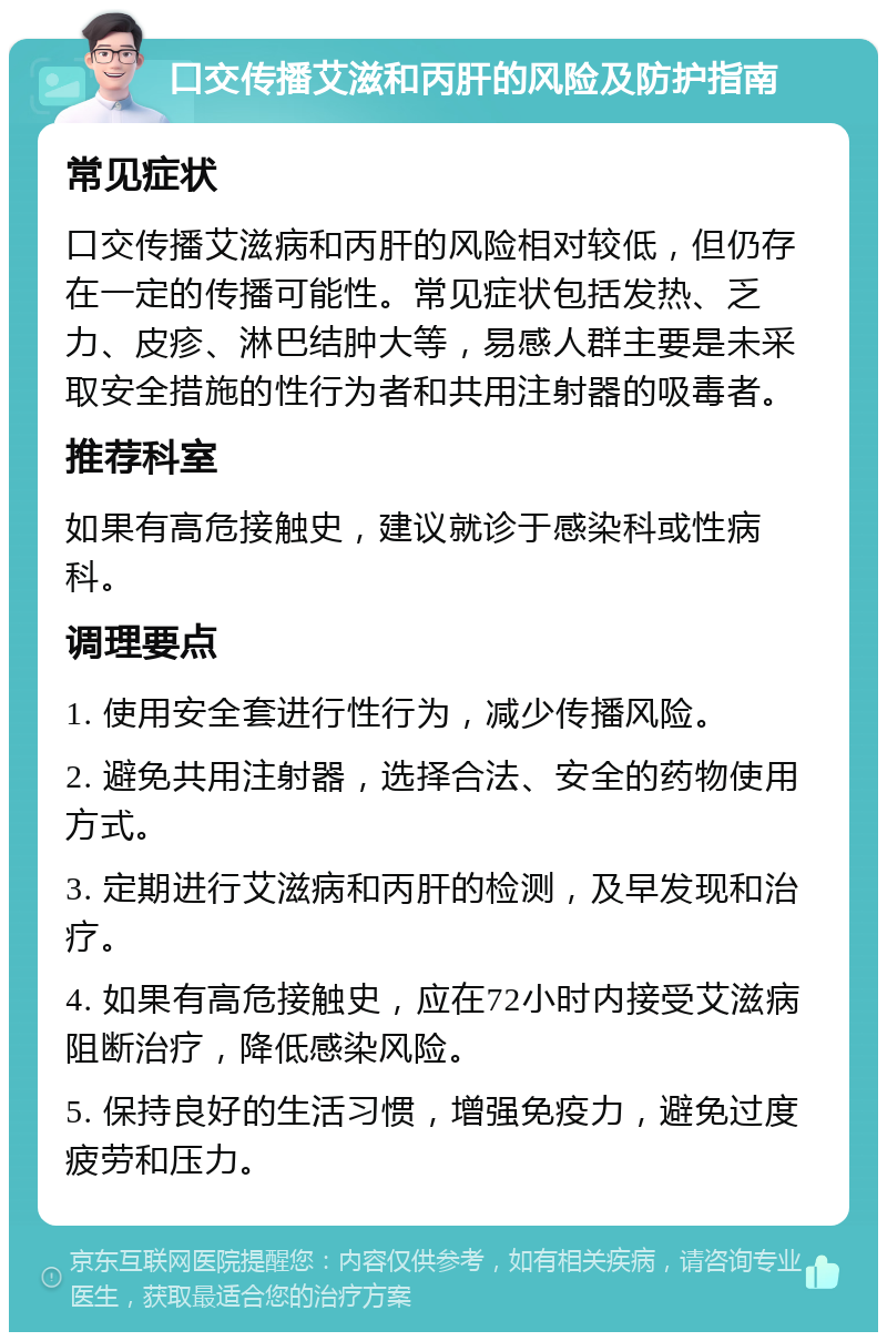 口交传播艾滋和丙肝的风险及防护指南 常见症状 口交传播艾滋病和丙肝的风险相对较低，但仍存在一定的传播可能性。常见症状包括发热、乏力、皮疹、淋巴结肿大等，易感人群主要是未采取安全措施的性行为者和共用注射器的吸毒者。 推荐科室 如果有高危接触史，建议就诊于感染科或性病科。 调理要点 1. 使用安全套进行性行为，减少传播风险。 2. 避免共用注射器，选择合法、安全的药物使用方式。 3. 定期进行艾滋病和丙肝的检测，及早发现和治疗。 4. 如果有高危接触史，应在72小时内接受艾滋病阻断治疗，降低感染风险。 5. 保持良好的生活习惯，增强免疫力，避免过度疲劳和压力。