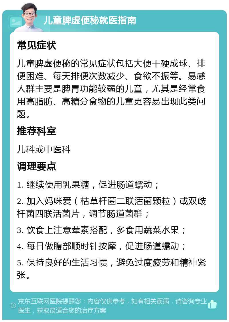 儿童脾虚便秘就医指南 常见症状 儿童脾虚便秘的常见症状包括大便干硬成球、排便困难、每天排便次数减少、食欲不振等。易感人群主要是脾胃功能较弱的儿童，尤其是经常食用高脂肪、高糖分食物的儿童更容易出现此类问题。 推荐科室 儿科或中医科 调理要点 1. 继续使用乳果糖，促进肠道蠕动； 2. 加入妈咪爱（枯草杆菌二联活菌颗粒）或双歧杆菌四联活菌片，调节肠道菌群； 3. 饮食上注意荤素搭配，多食用蔬菜水果； 4. 每日做腹部顺时针按摩，促进肠道蠕动； 5. 保持良好的生活习惯，避免过度疲劳和精神紧张。