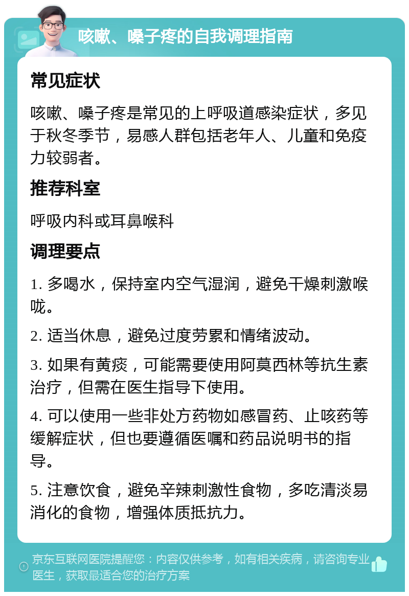 咳嗽、嗓子疼的自我调理指南 常见症状 咳嗽、嗓子疼是常见的上呼吸道感染症状，多见于秋冬季节，易感人群包括老年人、儿童和免疫力较弱者。 推荐科室 呼吸内科或耳鼻喉科 调理要点 1. 多喝水，保持室内空气湿润，避免干燥刺激喉咙。 2. 适当休息，避免过度劳累和情绪波动。 3. 如果有黄痰，可能需要使用阿莫西林等抗生素治疗，但需在医生指导下使用。 4. 可以使用一些非处方药物如感冒药、止咳药等缓解症状，但也要遵循医嘱和药品说明书的指导。 5. 注意饮食，避免辛辣刺激性食物，多吃清淡易消化的食物，增强体质抵抗力。