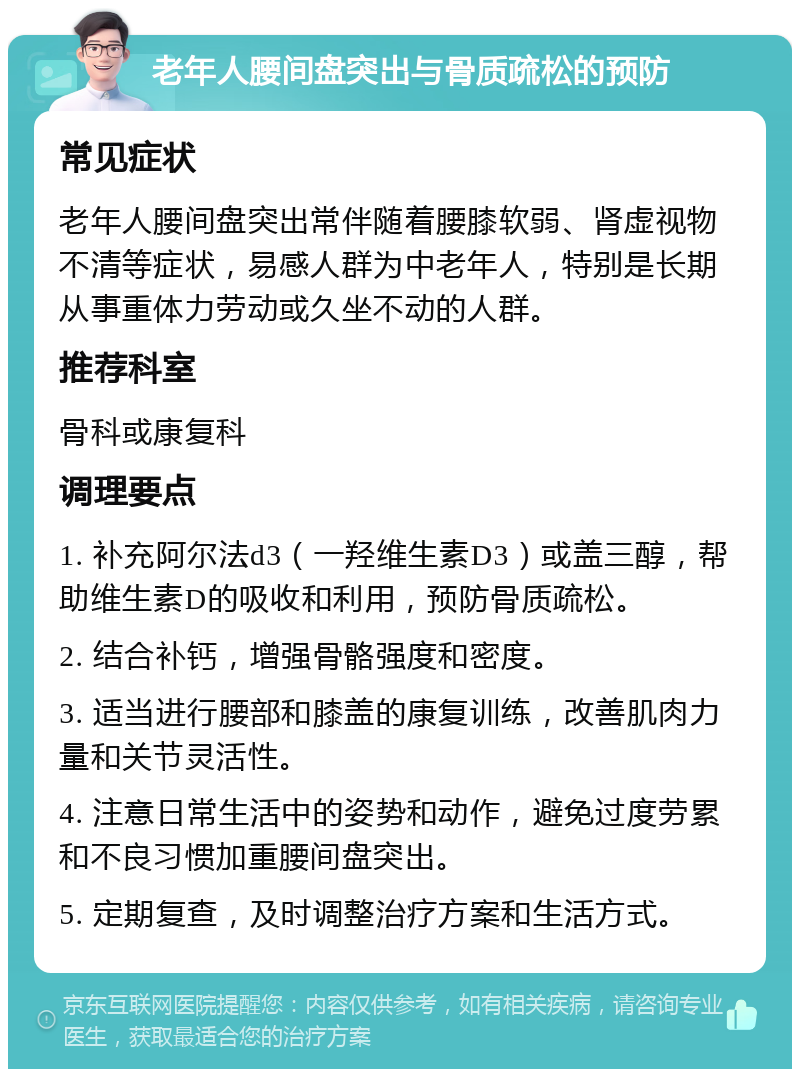 老年人腰间盘突出与骨质疏松的预防 常见症状 老年人腰间盘突出常伴随着腰膝软弱、肾虚视物不清等症状，易感人群为中老年人，特别是长期从事重体力劳动或久坐不动的人群。 推荐科室 骨科或康复科 调理要点 1. 补充阿尔法d3（一羟维生素D3）或盖三醇，帮助维生素D的吸收和利用，预防骨质疏松。 2. 结合补钙，增强骨骼强度和密度。 3. 适当进行腰部和膝盖的康复训练，改善肌肉力量和关节灵活性。 4. 注意日常生活中的姿势和动作，避免过度劳累和不良习惯加重腰间盘突出。 5. 定期复查，及时调整治疗方案和生活方式。