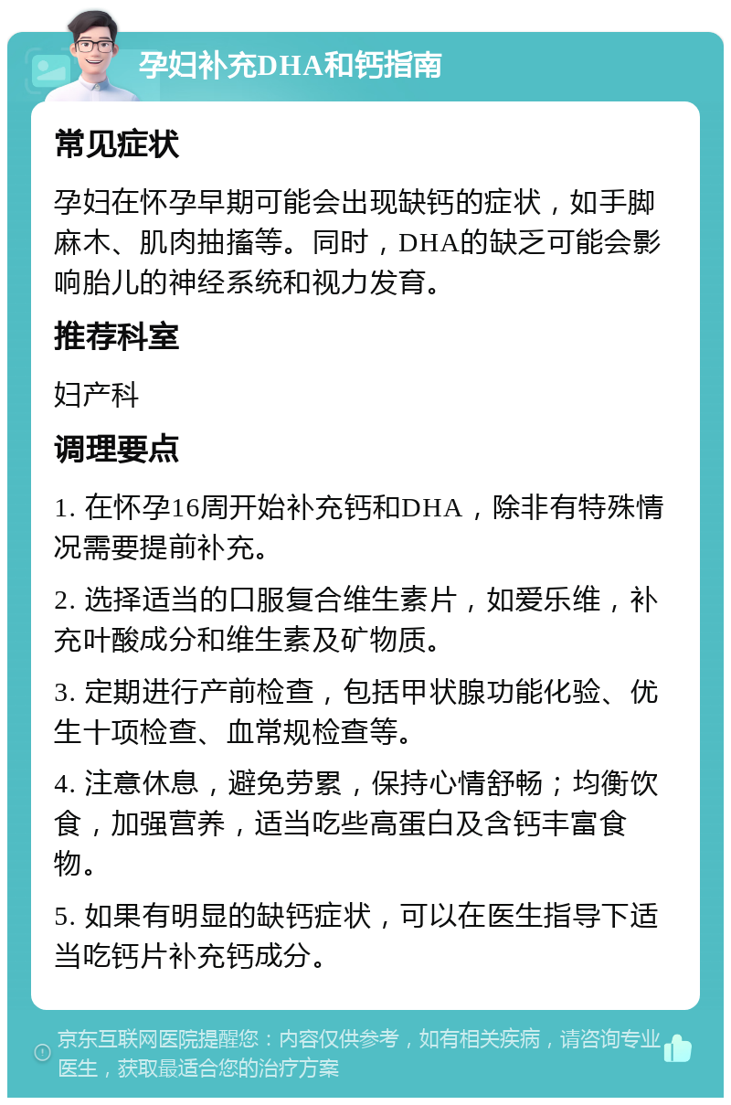 孕妇补充DHA和钙指南 常见症状 孕妇在怀孕早期可能会出现缺钙的症状，如手脚麻木、肌肉抽搐等。同时，DHA的缺乏可能会影响胎儿的神经系统和视力发育。 推荐科室 妇产科 调理要点 1. 在怀孕16周开始补充钙和DHA，除非有特殊情况需要提前补充。 2. 选择适当的口服复合维生素片，如爱乐维，补充叶酸成分和维生素及矿物质。 3. 定期进行产前检查，包括甲状腺功能化验、优生十项检查、血常规检查等。 4. 注意休息，避免劳累，保持心情舒畅；均衡饮食，加强营养，适当吃些高蛋白及含钙丰富食物。 5. 如果有明显的缺钙症状，可以在医生指导下适当吃钙片补充钙成分。