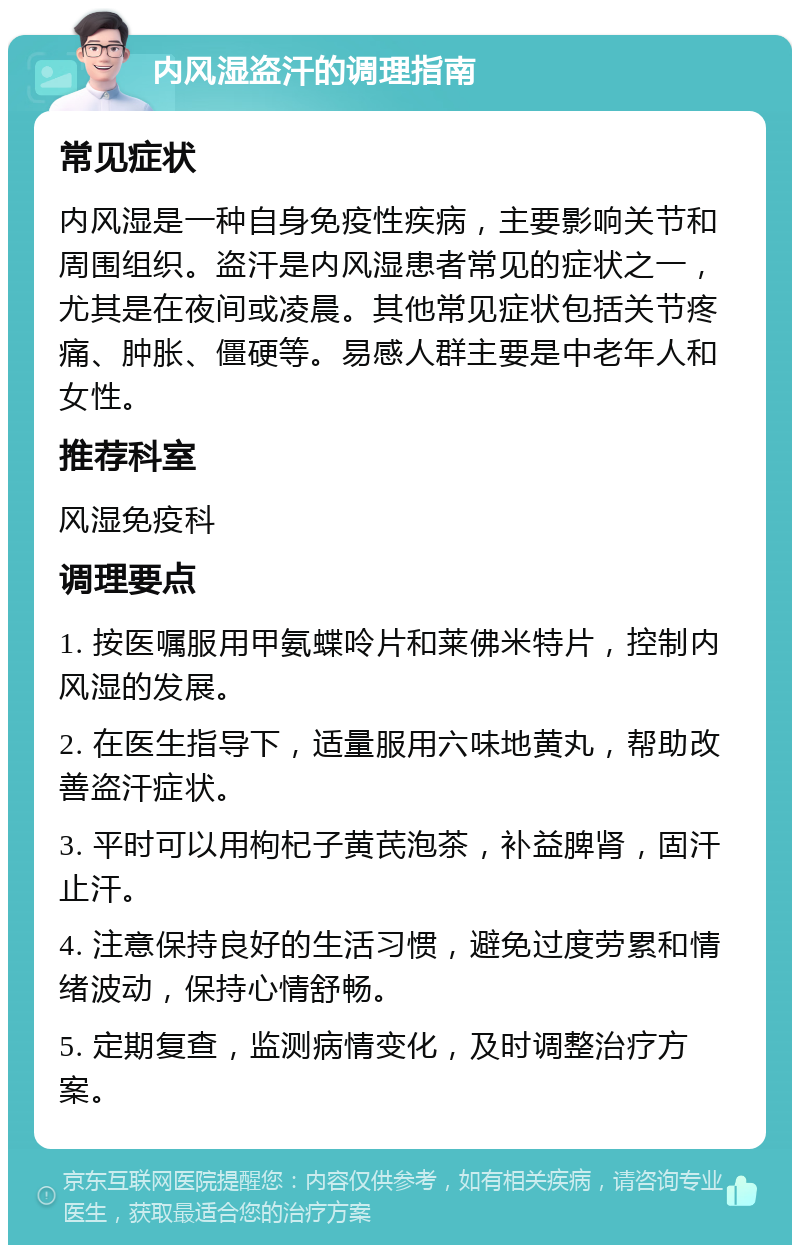 内风湿盗汗的调理指南 常见症状 内风湿是一种自身免疫性疾病，主要影响关节和周围组织。盗汗是内风湿患者常见的症状之一，尤其是在夜间或凌晨。其他常见症状包括关节疼痛、肿胀、僵硬等。易感人群主要是中老年人和女性。 推荐科室 风湿免疫科 调理要点 1. 按医嘱服用甲氨蝶呤片和莱佛米特片，控制内风湿的发展。 2. 在医生指导下，适量服用六味地黄丸，帮助改善盗汗症状。 3. 平时可以用枸杞子黄芪泡茶，补益脾肾，固汗止汗。 4. 注意保持良好的生活习惯，避免过度劳累和情绪波动，保持心情舒畅。 5. 定期复查，监测病情变化，及时调整治疗方案。