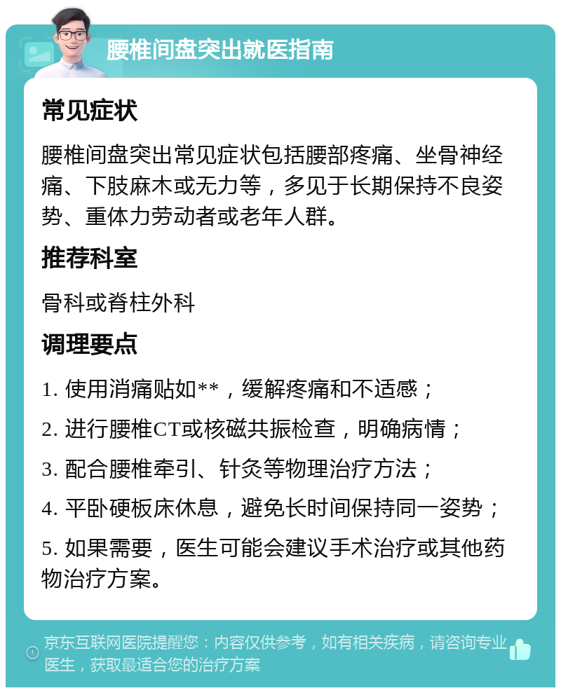 腰椎间盘突出就医指南 常见症状 腰椎间盘突出常见症状包括腰部疼痛、坐骨神经痛、下肢麻木或无力等，多见于长期保持不良姿势、重体力劳动者或老年人群。 推荐科室 骨科或脊柱外科 调理要点 1. 使用消痛贴如**，缓解疼痛和不适感； 2. 进行腰椎CT或核磁共振检查，明确病情； 3. 配合腰椎牵引、针灸等物理治疗方法； 4. 平卧硬板床休息，避免长时间保持同一姿势； 5. 如果需要，医生可能会建议手术治疗或其他药物治疗方案。