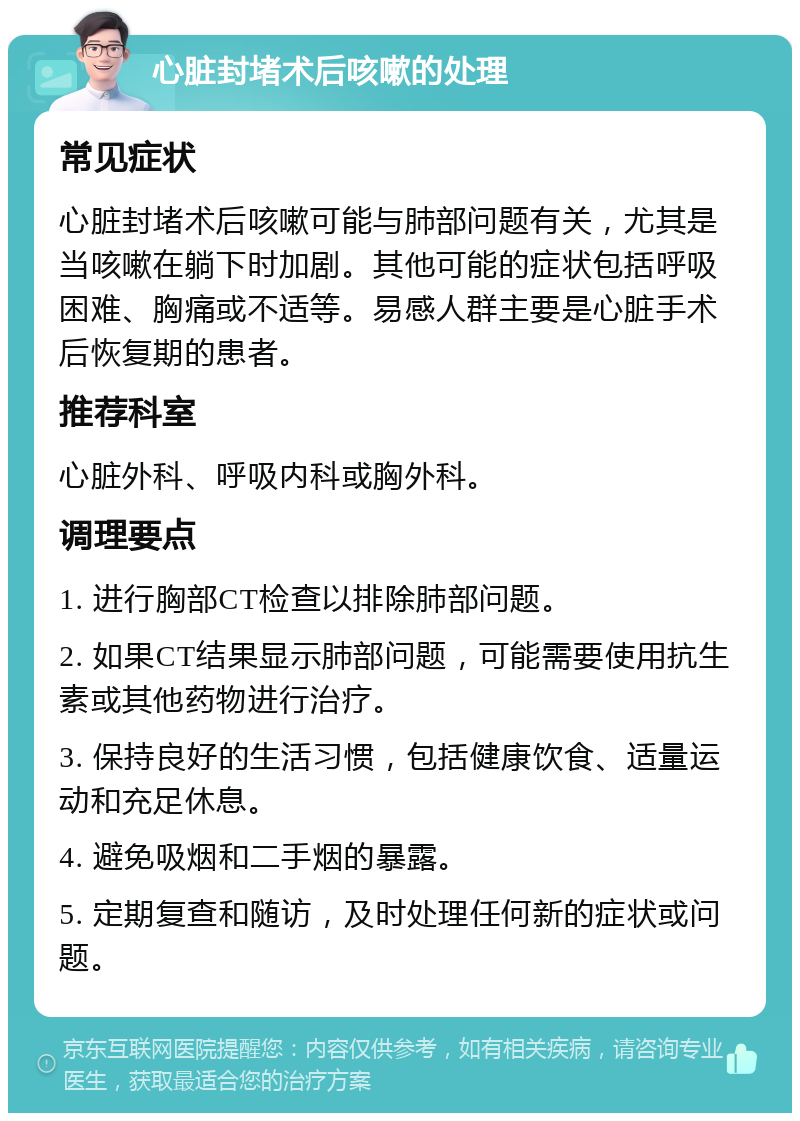 心脏封堵术后咳嗽的处理 常见症状 心脏封堵术后咳嗽可能与肺部问题有关，尤其是当咳嗽在躺下时加剧。其他可能的症状包括呼吸困难、胸痛或不适等。易感人群主要是心脏手术后恢复期的患者。 推荐科室 心脏外科、呼吸内科或胸外科。 调理要点 1. 进行胸部CT检查以排除肺部问题。 2. 如果CT结果显示肺部问题，可能需要使用抗生素或其他药物进行治疗。 3. 保持良好的生活习惯，包括健康饮食、适量运动和充足休息。 4. 避免吸烟和二手烟的暴露。 5. 定期复查和随访，及时处理任何新的症状或问题。