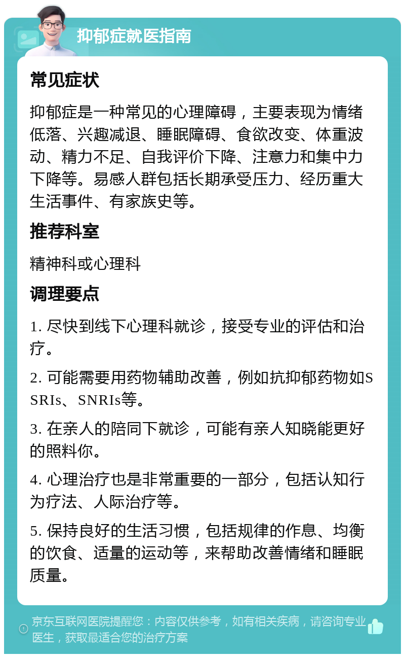 抑郁症就医指南 常见症状 抑郁症是一种常见的心理障碍，主要表现为情绪低落、兴趣减退、睡眠障碍、食欲改变、体重波动、精力不足、自我评价下降、注意力和集中力下降等。易感人群包括长期承受压力、经历重大生活事件、有家族史等。 推荐科室 精神科或心理科 调理要点 1. 尽快到线下心理科就诊，接受专业的评估和治疗。 2. 可能需要用药物辅助改善，例如抗抑郁药物如SSRIs、SNRIs等。 3. 在亲人的陪同下就诊，可能有亲人知晓能更好的照料你。 4. 心理治疗也是非常重要的一部分，包括认知行为疗法、人际治疗等。 5. 保持良好的生活习惯，包括规律的作息、均衡的饮食、适量的运动等，来帮助改善情绪和睡眠质量。