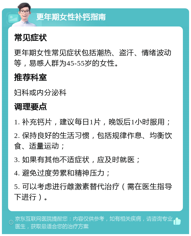 更年期女性补钙指南 常见症状 更年期女性常见症状包括潮热、盗汗、情绪波动等，易感人群为45-55岁的女性。 推荐科室 妇科或内分泌科 调理要点 1. 补充钙片，建议每日1片，晚饭后1小时服用； 2. 保持良好的生活习惯，包括规律作息、均衡饮食、适量运动； 3. 如果有其他不适症状，应及时就医； 4. 避免过度劳累和精神压力； 5. 可以考虑进行雌激素替代治疗（需在医生指导下进行）。