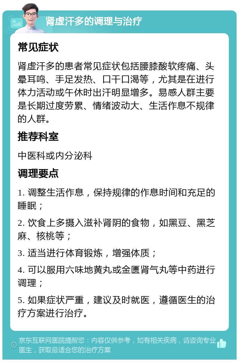 肾虚汗多的调理与治疗 常见症状 肾虚汗多的患者常见症状包括腰膝酸软疼痛、头晕耳鸣、手足发热、口干口渴等，尤其是在进行体力活动或午休时出汗明显增多。易感人群主要是长期过度劳累、情绪波动大、生活作息不规律的人群。 推荐科室 中医科或内分泌科 调理要点 1. 调整生活作息，保持规律的作息时间和充足的睡眠； 2. 饮食上多摄入滋补肾阴的食物，如黑豆、黑芝麻、核桃等； 3. 适当进行体育锻炼，增强体质； 4. 可以服用六味地黄丸或金匮肾气丸等中药进行调理； 5. 如果症状严重，建议及时就医，遵循医生的治疗方案进行治疗。