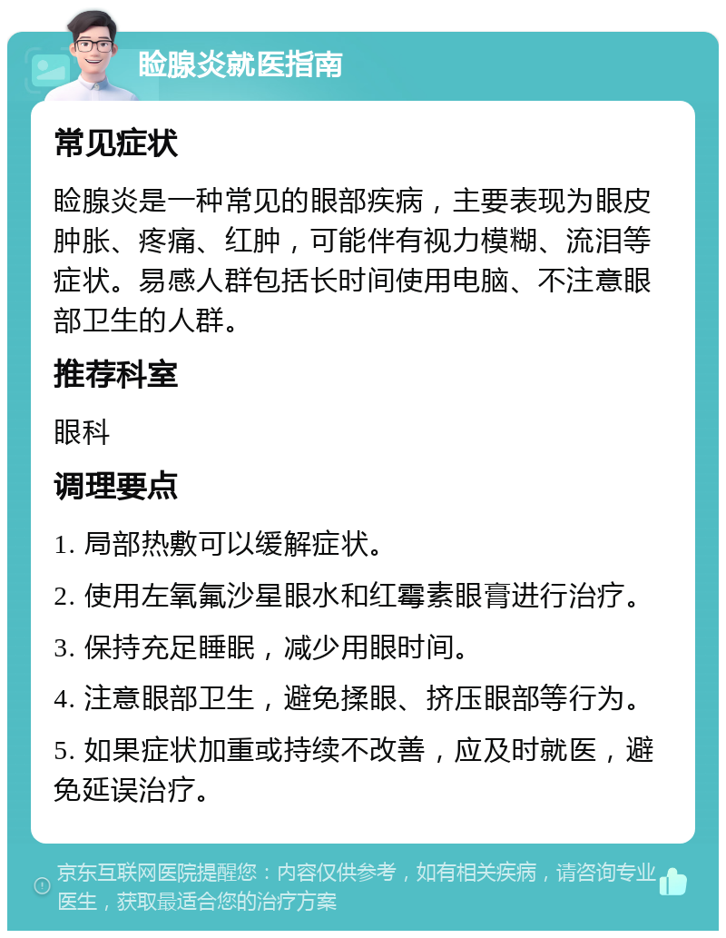 睑腺炎就医指南 常见症状 睑腺炎是一种常见的眼部疾病，主要表现为眼皮肿胀、疼痛、红肿，可能伴有视力模糊、流泪等症状。易感人群包括长时间使用电脑、不注意眼部卫生的人群。 推荐科室 眼科 调理要点 1. 局部热敷可以缓解症状。 2. 使用左氧氟沙星眼水和红霉素眼膏进行治疗。 3. 保持充足睡眠，减少用眼时间。 4. 注意眼部卫生，避免揉眼、挤压眼部等行为。 5. 如果症状加重或持续不改善，应及时就医，避免延误治疗。