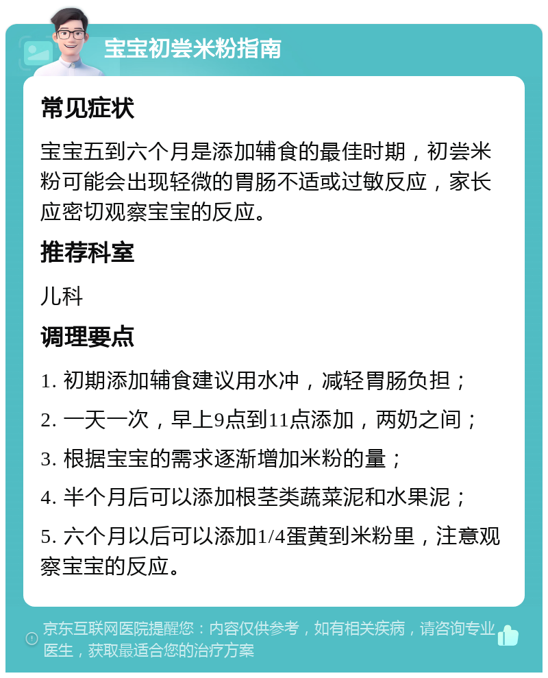 宝宝初尝米粉指南 常见症状 宝宝五到六个月是添加辅食的最佳时期，初尝米粉可能会出现轻微的胃肠不适或过敏反应，家长应密切观察宝宝的反应。 推荐科室 儿科 调理要点 1. 初期添加辅食建议用水冲，减轻胃肠负担； 2. 一天一次，早上9点到11点添加，两奶之间； 3. 根据宝宝的需求逐渐增加米粉的量； 4. 半个月后可以添加根茎类蔬菜泥和水果泥； 5. 六个月以后可以添加1/4蛋黄到米粉里，注意观察宝宝的反应。