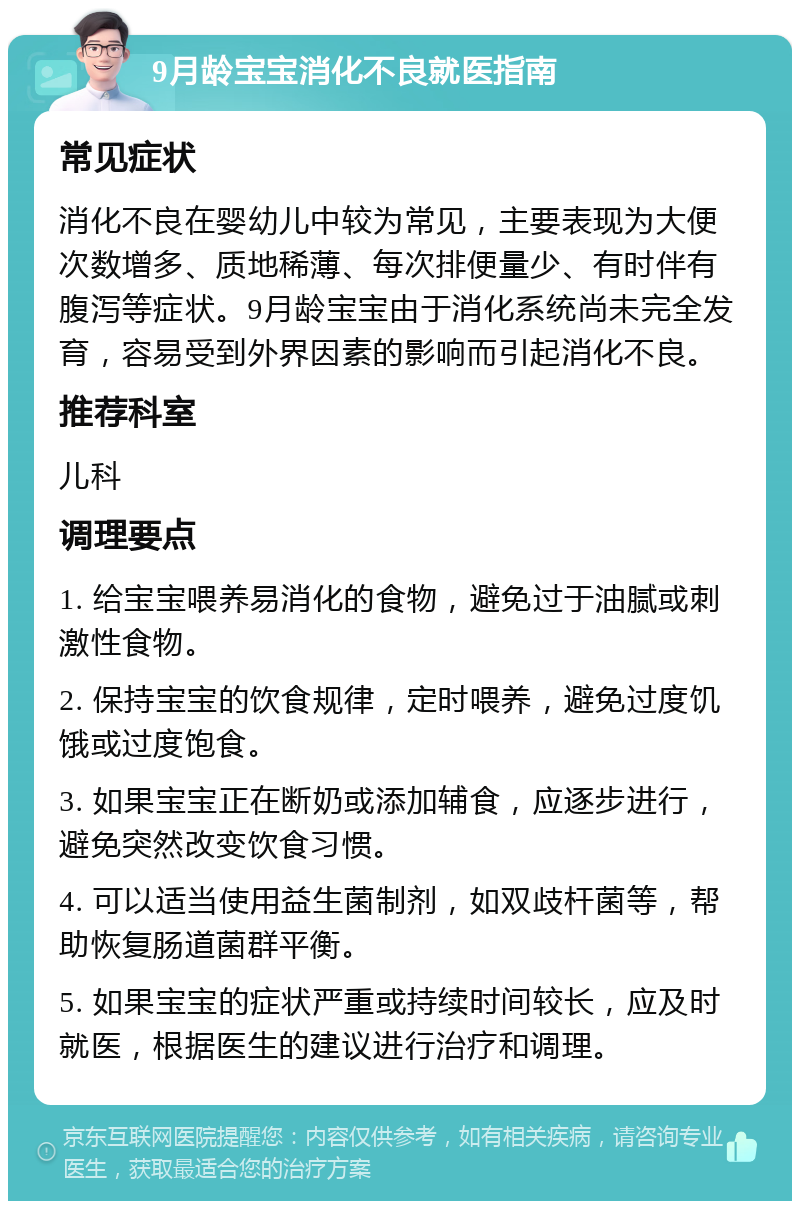 9月龄宝宝消化不良就医指南 常见症状 消化不良在婴幼儿中较为常见，主要表现为大便次数增多、质地稀薄、每次排便量少、有时伴有腹泻等症状。9月龄宝宝由于消化系统尚未完全发育，容易受到外界因素的影响而引起消化不良。 推荐科室 儿科 调理要点 1. 给宝宝喂养易消化的食物，避免过于油腻或刺激性食物。 2. 保持宝宝的饮食规律，定时喂养，避免过度饥饿或过度饱食。 3. 如果宝宝正在断奶或添加辅食，应逐步进行，避免突然改变饮食习惯。 4. 可以适当使用益生菌制剂，如双歧杆菌等，帮助恢复肠道菌群平衡。 5. 如果宝宝的症状严重或持续时间较长，应及时就医，根据医生的建议进行治疗和调理。