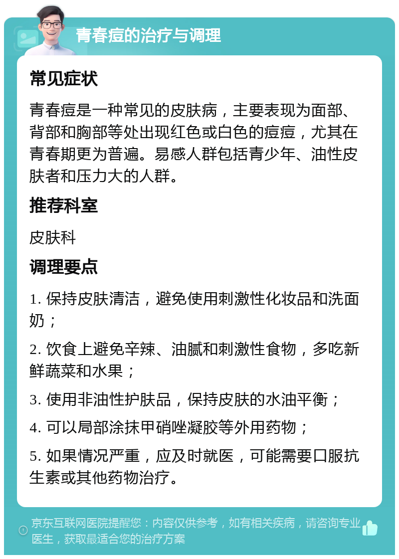 青春痘的治疗与调理 常见症状 青春痘是一种常见的皮肤病，主要表现为面部、背部和胸部等处出现红色或白色的痘痘，尤其在青春期更为普遍。易感人群包括青少年、油性皮肤者和压力大的人群。 推荐科室 皮肤科 调理要点 1. 保持皮肤清洁，避免使用刺激性化妆品和洗面奶； 2. 饮食上避免辛辣、油腻和刺激性食物，多吃新鲜蔬菜和水果； 3. 使用非油性护肤品，保持皮肤的水油平衡； 4. 可以局部涂抹甲硝唑凝胶等外用药物； 5. 如果情况严重，应及时就医，可能需要口服抗生素或其他药物治疗。