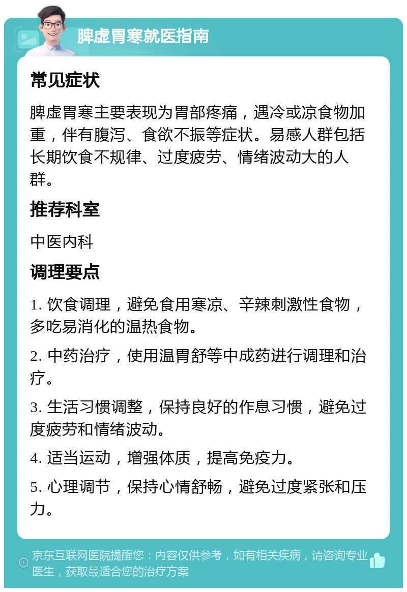 脾虚胃寒就医指南 常见症状 脾虚胃寒主要表现为胃部疼痛，遇冷或凉食物加重，伴有腹泻、食欲不振等症状。易感人群包括长期饮食不规律、过度疲劳、情绪波动大的人群。 推荐科室 中医内科 调理要点 1. 饮食调理，避免食用寒凉、辛辣刺激性食物，多吃易消化的温热食物。 2. 中药治疗，使用温胃舒等中成药进行调理和治疗。 3. 生活习惯调整，保持良好的作息习惯，避免过度疲劳和情绪波动。 4. 适当运动，增强体质，提高免疫力。 5. 心理调节，保持心情舒畅，避免过度紧张和压力。