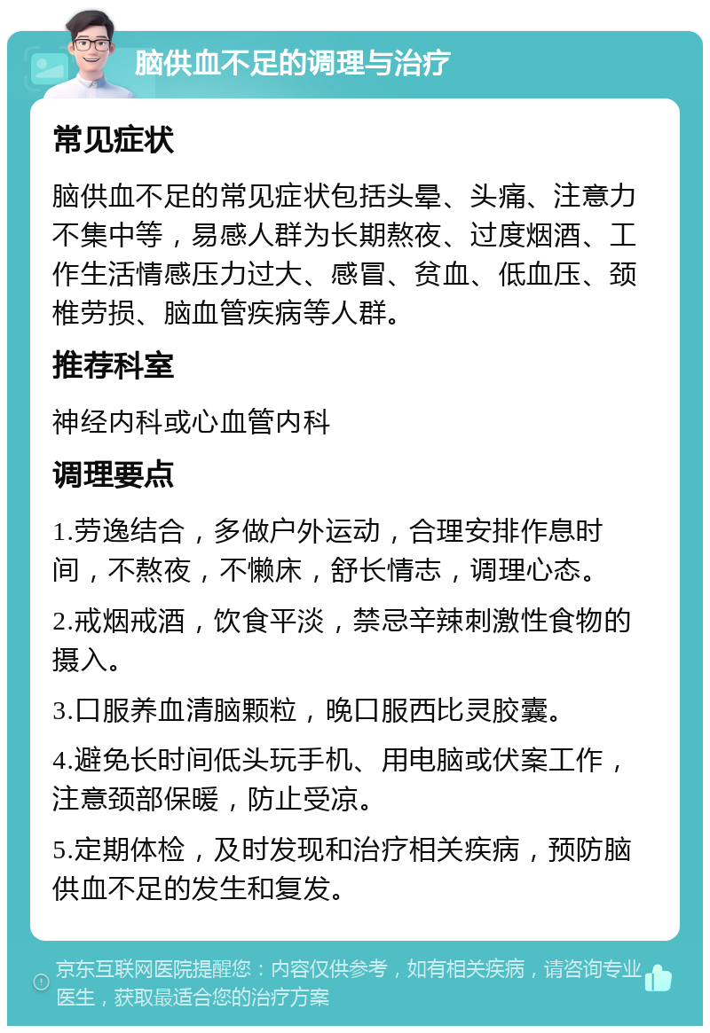 脑供血不足的调理与治疗 常见症状 脑供血不足的常见症状包括头晕、头痛、注意力不集中等，易感人群为长期熬夜、过度烟酒、工作生活情感压力过大、感冒、贫血、低血压、颈椎劳损、脑血管疾病等人群。 推荐科室 神经内科或心血管内科 调理要点 1.劳逸结合，多做户外运动，合理安排作息时间，不熬夜，不懒床，舒长情志，调理心态。 2.戒烟戒酒，饮食平淡，禁忌辛辣刺激性食物的摄入。 3.口服养血清脑颗粒，晚口服西比灵胶囊。 4.避免长时间低头玩手机、用电脑或伏案工作，注意颈部保暖，防止受凉。 5.定期体检，及时发现和治疗相关疾病，预防脑供血不足的发生和复发。