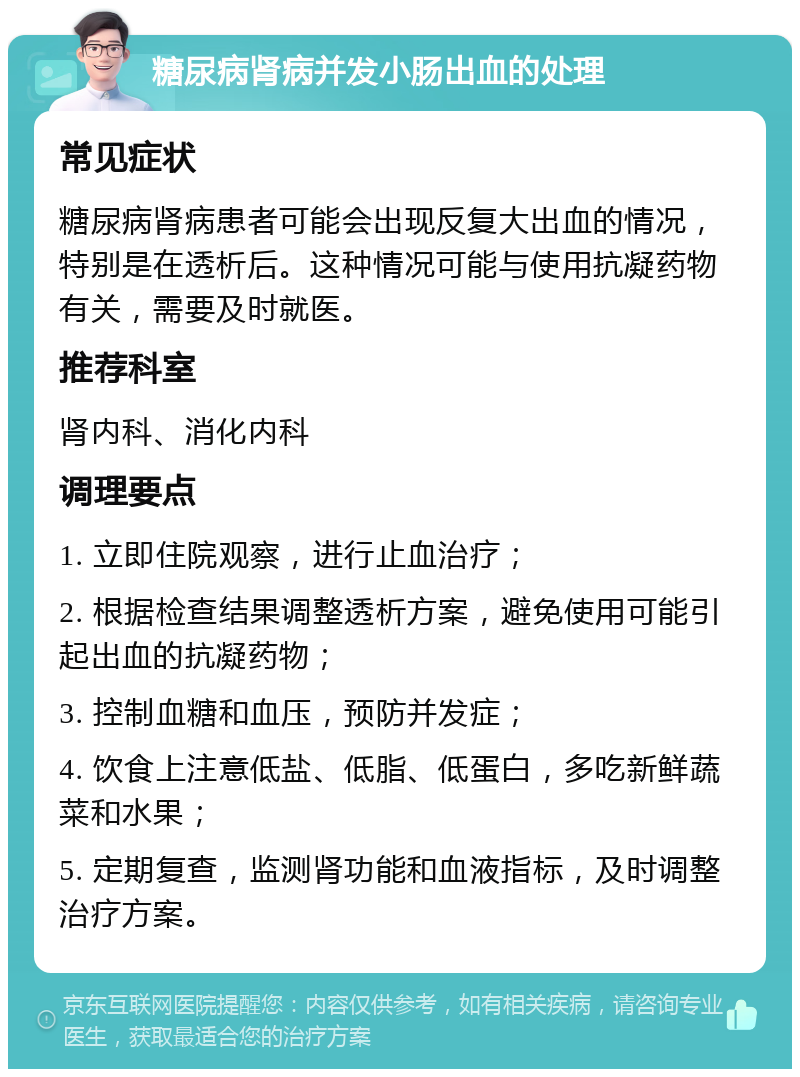 糖尿病肾病并发小肠出血的处理 常见症状 糖尿病肾病患者可能会出现反复大出血的情况，特别是在透析后。这种情况可能与使用抗凝药物有关，需要及时就医。 推荐科室 肾内科、消化内科 调理要点 1. 立即住院观察，进行止血治疗； 2. 根据检查结果调整透析方案，避免使用可能引起出血的抗凝药物； 3. 控制血糖和血压，预防并发症； 4. 饮食上注意低盐、低脂、低蛋白，多吃新鲜蔬菜和水果； 5. 定期复查，监测肾功能和血液指标，及时调整治疗方案。