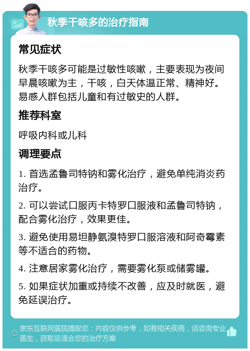 秋季干咳多的治疗指南 常见症状 秋季干咳多可能是过敏性咳嗽，主要表现为夜间早晨咳嗽为主，干咳，白天体温正常、精神好。易感人群包括儿童和有过敏史的人群。 推荐科室 呼吸内科或儿科 调理要点 1. 首选孟鲁司特钠和雾化治疗，避免单纯消炎药治疗。 2. 可以尝试口服丙卡特罗口服液和孟鲁司特钠，配合雾化治疗，效果更佳。 3. 避免使用易坦静氨溴特罗口服溶液和阿奇霉素等不适合的药物。 4. 注意居家雾化治疗，需要雾化泵或储雾罐。 5. 如果症状加重或持续不改善，应及时就医，避免延误治疗。