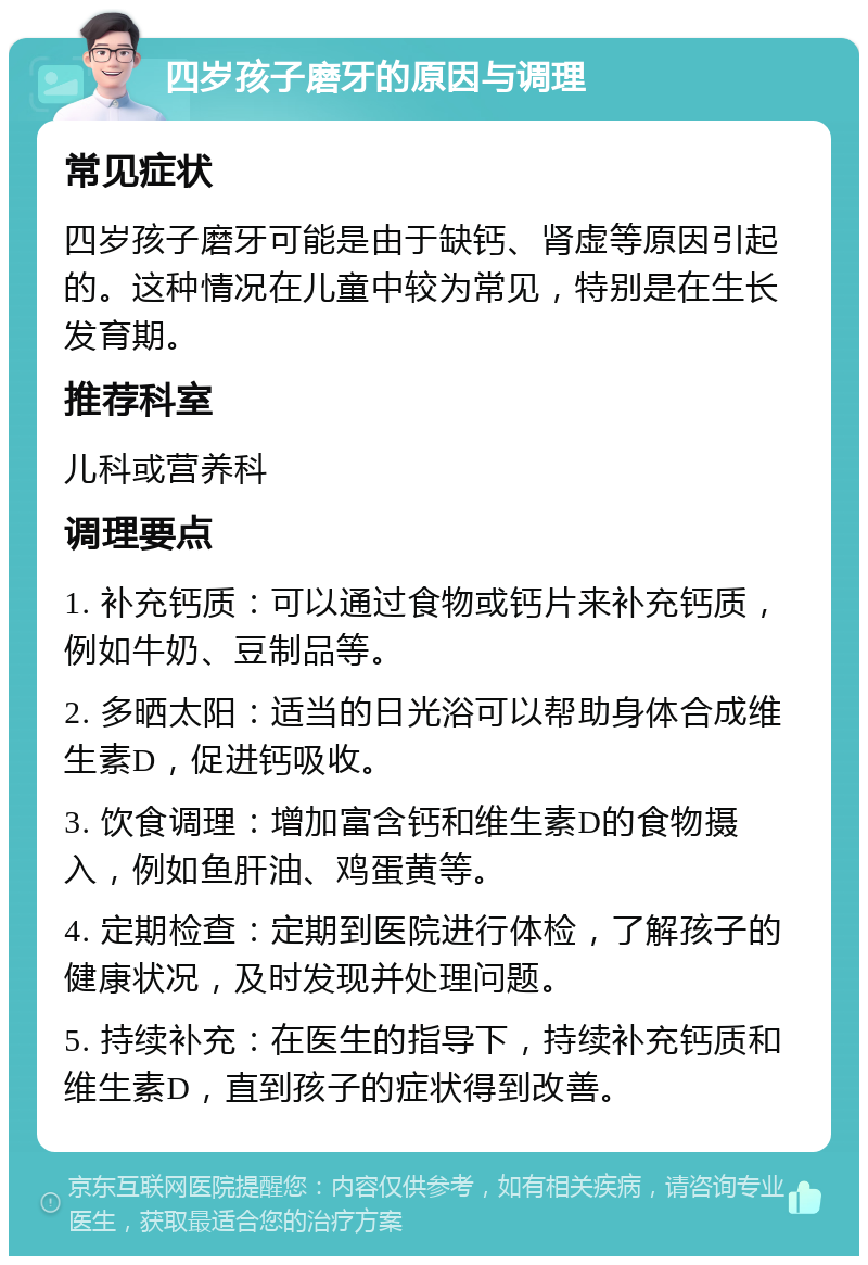 四岁孩子磨牙的原因与调理 常见症状 四岁孩子磨牙可能是由于缺钙、肾虚等原因引起的。这种情况在儿童中较为常见，特别是在生长发育期。 推荐科室 儿科或营养科 调理要点 1. 补充钙质：可以通过食物或钙片来补充钙质，例如牛奶、豆制品等。 2. 多晒太阳：适当的日光浴可以帮助身体合成维生素D，促进钙吸收。 3. 饮食调理：增加富含钙和维生素D的食物摄入，例如鱼肝油、鸡蛋黄等。 4. 定期检查：定期到医院进行体检，了解孩子的健康状况，及时发现并处理问题。 5. 持续补充：在医生的指导下，持续补充钙质和维生素D，直到孩子的症状得到改善。