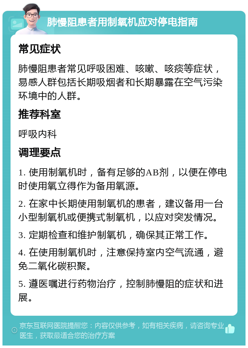 肺慢阻患者用制氧机应对停电指南 常见症状 肺慢阻患者常见呼吸困难、咳嗽、咳痰等症状，易感人群包括长期吸烟者和长期暴露在空气污染环境中的人群。 推荐科室 呼吸内科 调理要点 1. 使用制氧机时，备有足够的AB剂，以便在停电时使用氧立得作为备用氧源。 2. 在家中长期使用制氧机的患者，建议备用一台小型制氧机或便携式制氧机，以应对突发情况。 3. 定期检查和维护制氧机，确保其正常工作。 4. 在使用制氧机时，注意保持室内空气流通，避免二氧化碳积聚。 5. 遵医嘱进行药物治疗，控制肺慢阻的症状和进展。