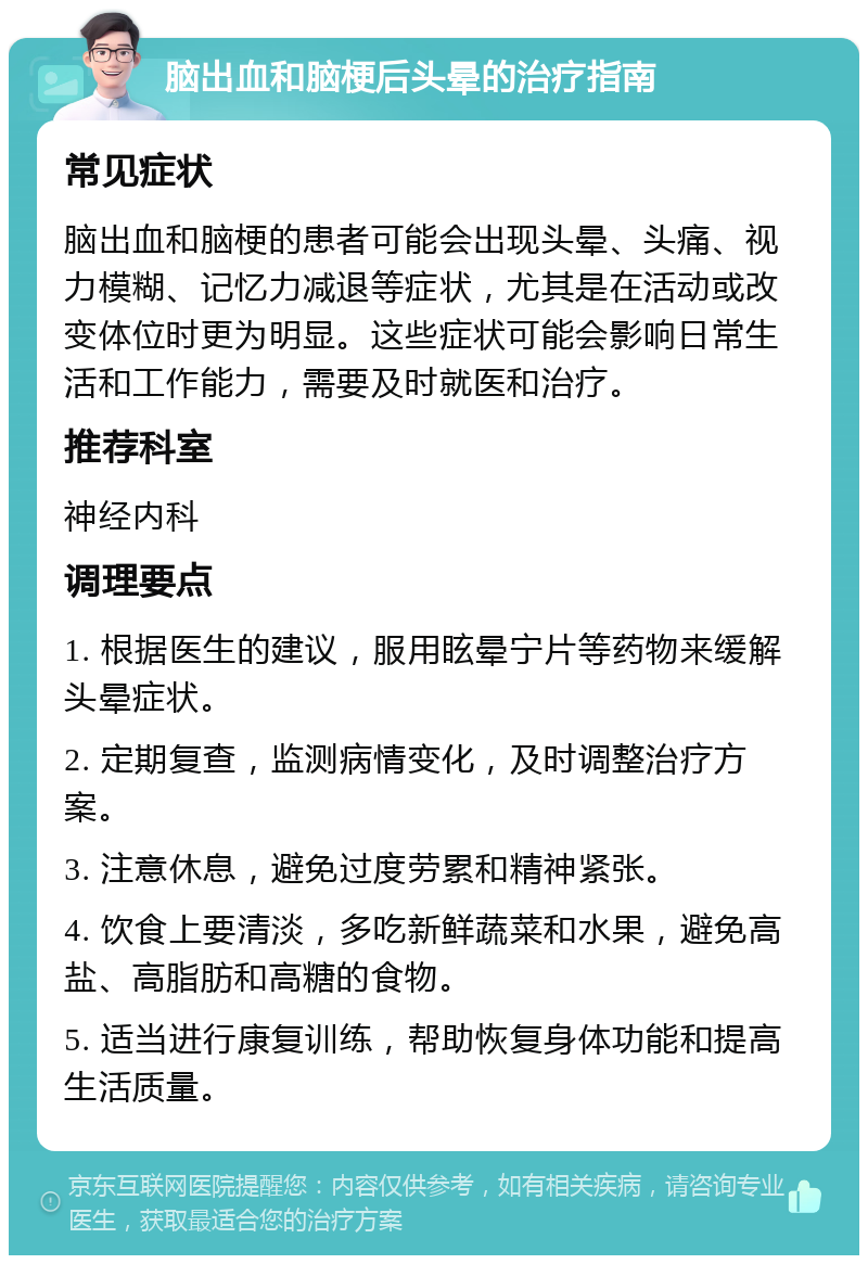 脑出血和脑梗后头晕的治疗指南 常见症状 脑出血和脑梗的患者可能会出现头晕、头痛、视力模糊、记忆力减退等症状，尤其是在活动或改变体位时更为明显。这些症状可能会影响日常生活和工作能力，需要及时就医和治疗。 推荐科室 神经内科 调理要点 1. 根据医生的建议，服用眩晕宁片等药物来缓解头晕症状。 2. 定期复查，监测病情变化，及时调整治疗方案。 3. 注意休息，避免过度劳累和精神紧张。 4. 饮食上要清淡，多吃新鲜蔬菜和水果，避免高盐、高脂肪和高糖的食物。 5. 适当进行康复训练，帮助恢复身体功能和提高生活质量。