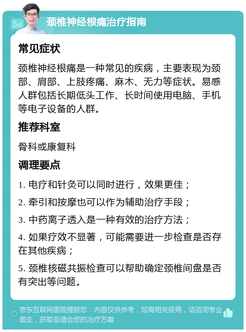 颈椎神经根痛治疗指南 常见症状 颈椎神经根痛是一种常见的疾病，主要表现为颈部、肩部、上肢疼痛、麻木、无力等症状。易感人群包括长期低头工作、长时间使用电脑、手机等电子设备的人群。 推荐科室 骨科或康复科 调理要点 1. 电疗和针灸可以同时进行，效果更佳； 2. 牵引和按摩也可以作为辅助治疗手段； 3. 中药离子透入是一种有效的治疗方法； 4. 如果疗效不显著，可能需要进一步检查是否存在其他疾病； 5. 颈椎核磁共振检查可以帮助确定颈椎间盘是否有突出等问题。