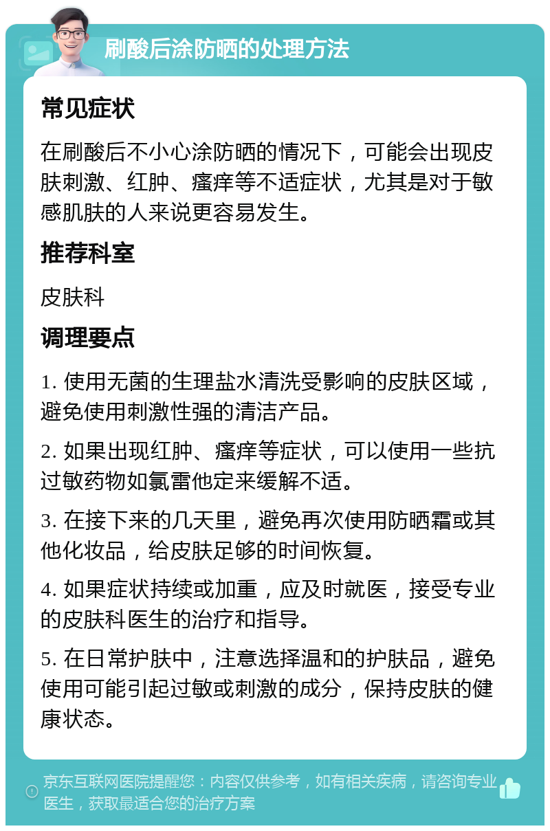 刷酸后涂防晒的处理方法 常见症状 在刷酸后不小心涂防晒的情况下，可能会出现皮肤刺激、红肿、瘙痒等不适症状，尤其是对于敏感肌肤的人来说更容易发生。 推荐科室 皮肤科 调理要点 1. 使用无菌的生理盐水清洗受影响的皮肤区域，避免使用刺激性强的清洁产品。 2. 如果出现红肿、瘙痒等症状，可以使用一些抗过敏药物如氯雷他定来缓解不适。 3. 在接下来的几天里，避免再次使用防晒霜或其他化妆品，给皮肤足够的时间恢复。 4. 如果症状持续或加重，应及时就医，接受专业的皮肤科医生的治疗和指导。 5. 在日常护肤中，注意选择温和的护肤品，避免使用可能引起过敏或刺激的成分，保持皮肤的健康状态。