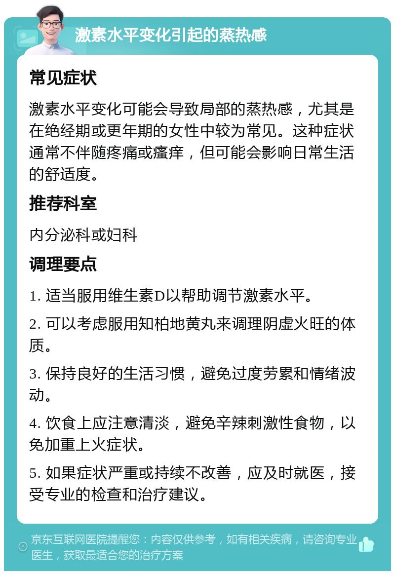 激素水平变化引起的蒸热感 常见症状 激素水平变化可能会导致局部的蒸热感，尤其是在绝经期或更年期的女性中较为常见。这种症状通常不伴随疼痛或瘙痒，但可能会影响日常生活的舒适度。 推荐科室 内分泌科或妇科 调理要点 1. 适当服用维生素D以帮助调节激素水平。 2. 可以考虑服用知柏地黄丸来调理阴虚火旺的体质。 3. 保持良好的生活习惯，避免过度劳累和情绪波动。 4. 饮食上应注意清淡，避免辛辣刺激性食物，以免加重上火症状。 5. 如果症状严重或持续不改善，应及时就医，接受专业的检查和治疗建议。