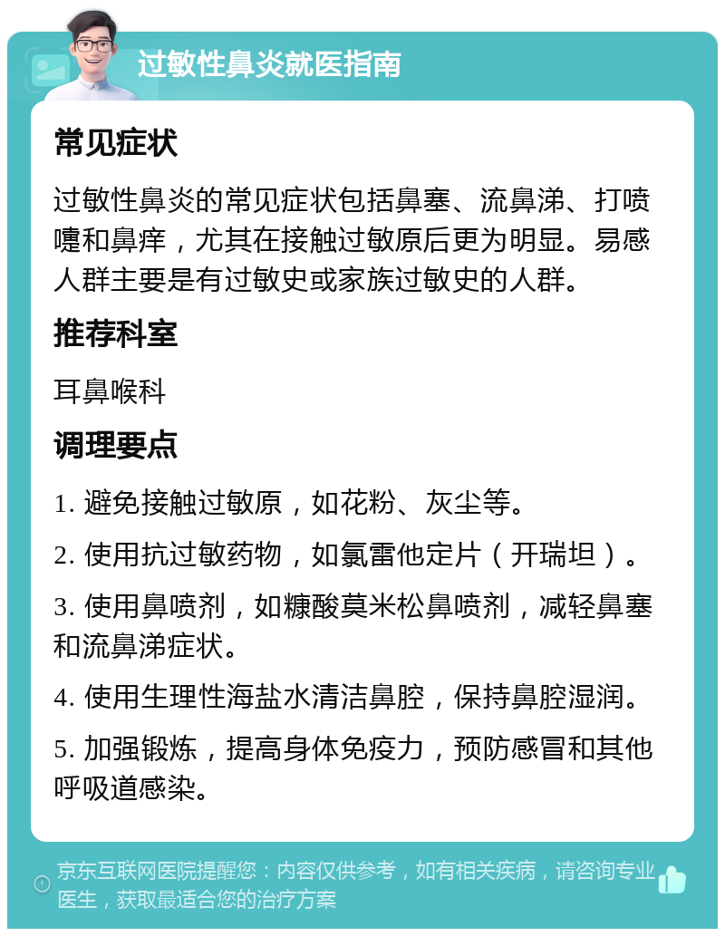 过敏性鼻炎就医指南 常见症状 过敏性鼻炎的常见症状包括鼻塞、流鼻涕、打喷嚏和鼻痒，尤其在接触过敏原后更为明显。易感人群主要是有过敏史或家族过敏史的人群。 推荐科室 耳鼻喉科 调理要点 1. 避免接触过敏原，如花粉、灰尘等。 2. 使用抗过敏药物，如氯雷他定片（开瑞坦）。 3. 使用鼻喷剂，如糠酸莫米松鼻喷剂，减轻鼻塞和流鼻涕症状。 4. 使用生理性海盐水清洁鼻腔，保持鼻腔湿润。 5. 加强锻炼，提高身体免疫力，预防感冒和其他呼吸道感染。