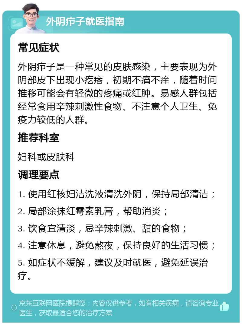 外阴疖子就医指南 常见症状 外阴疖子是一种常见的皮肤感染，主要表现为外阴部皮下出现小疙瘩，初期不痛不痒，随着时间推移可能会有轻微的疼痛或红肿。易感人群包括经常食用辛辣刺激性食物、不注意个人卫生、免疫力较低的人群。 推荐科室 妇科或皮肤科 调理要点 1. 使用红核妇洁洗液清洗外阴，保持局部清洁； 2. 局部涂抹红霉素乳膏，帮助消炎； 3. 饮食宜清淡，忌辛辣刺激、甜的食物； 4. 注意休息，避免熬夜，保持良好的生活习惯； 5. 如症状不缓解，建议及时就医，避免延误治疗。