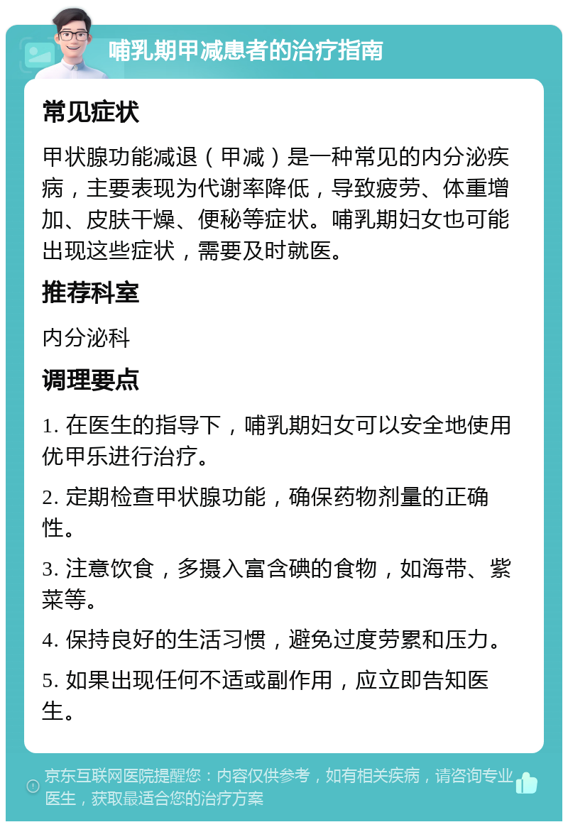 哺乳期甲减患者的治疗指南 常见症状 甲状腺功能减退（甲减）是一种常见的内分泌疾病，主要表现为代谢率降低，导致疲劳、体重增加、皮肤干燥、便秘等症状。哺乳期妇女也可能出现这些症状，需要及时就医。 推荐科室 内分泌科 调理要点 1. 在医生的指导下，哺乳期妇女可以安全地使用优甲乐进行治疗。 2. 定期检查甲状腺功能，确保药物剂量的正确性。 3. 注意饮食，多摄入富含碘的食物，如海带、紫菜等。 4. 保持良好的生活习惯，避免过度劳累和压力。 5. 如果出现任何不适或副作用，应立即告知医生。