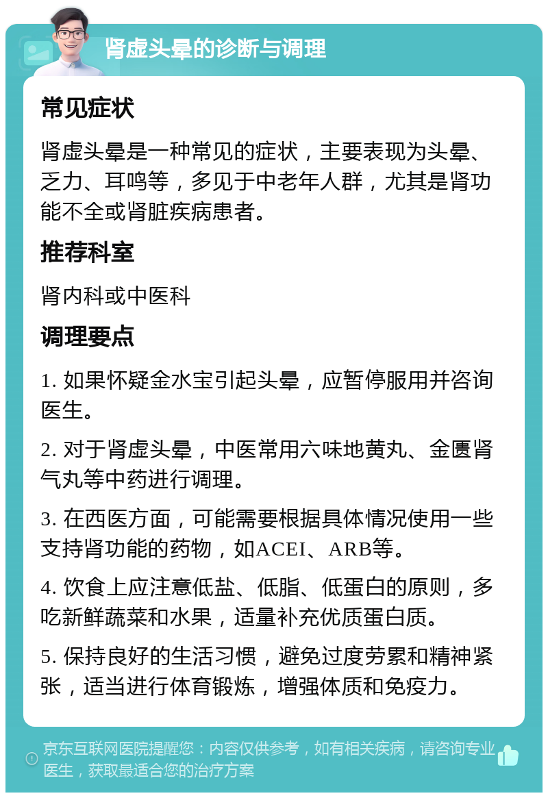 肾虚头晕的诊断与调理 常见症状 肾虚头晕是一种常见的症状，主要表现为头晕、乏力、耳鸣等，多见于中老年人群，尤其是肾功能不全或肾脏疾病患者。 推荐科室 肾内科或中医科 调理要点 1. 如果怀疑金水宝引起头晕，应暂停服用并咨询医生。 2. 对于肾虚头晕，中医常用六味地黄丸、金匮肾气丸等中药进行调理。 3. 在西医方面，可能需要根据具体情况使用一些支持肾功能的药物，如ACEI、ARB等。 4. 饮食上应注意低盐、低脂、低蛋白的原则，多吃新鲜蔬菜和水果，适量补充优质蛋白质。 5. 保持良好的生活习惯，避免过度劳累和精神紧张，适当进行体育锻炼，增强体质和免疫力。