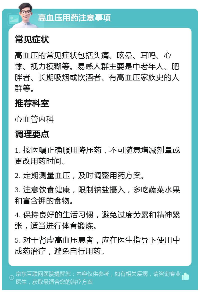 高血压用药注意事项 常见症状 高血压的常见症状包括头痛、眩晕、耳鸣、心悸、视力模糊等。易感人群主要是中老年人、肥胖者、长期吸烟或饮酒者、有高血压家族史的人群等。 推荐科室 心血管内科 调理要点 1. 按医嘱正确服用降压药，不可随意增减剂量或更改用药时间。 2. 定期测量血压，及时调整用药方案。 3. 注意饮食健康，限制钠盐摄入，多吃蔬菜水果和富含钾的食物。 4. 保持良好的生活习惯，避免过度劳累和精神紧张，适当进行体育锻炼。 5. 对于肾虚高血压患者，应在医生指导下使用中成药治疗，避免自行用药。