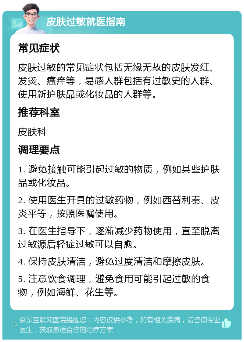 皮肤过敏就医指南 常见症状 皮肤过敏的常见症状包括无缘无故的皮肤发红、发烫、瘙痒等，易感人群包括有过敏史的人群、使用新护肤品或化妆品的人群等。 推荐科室 皮肤科 调理要点 1. 避免接触可能引起过敏的物质，例如某些护肤品或化妆品。 2. 使用医生开具的过敏药物，例如西替利秦、皮炎平等，按照医嘱使用。 3. 在医生指导下，逐渐减少药物使用，直至脱离过敏源后轻症过敏可以自愈。 4. 保持皮肤清洁，避免过度清洁和摩擦皮肤。 5. 注意饮食调理，避免食用可能引起过敏的食物，例如海鲜、花生等。