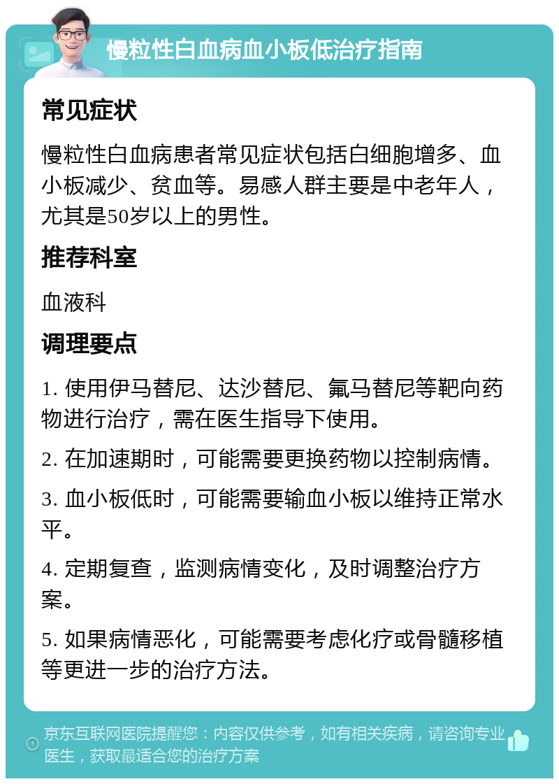 慢粒性白血病血小板低治疗指南 常见症状 慢粒性白血病患者常见症状包括白细胞增多、血小板减少、贫血等。易感人群主要是中老年人，尤其是50岁以上的男性。 推荐科室 血液科 调理要点 1. 使用伊马替尼、达沙替尼、氟马替尼等靶向药物进行治疗，需在医生指导下使用。 2. 在加速期时，可能需要更换药物以控制病情。 3. 血小板低时，可能需要输血小板以维持正常水平。 4. 定期复查，监测病情变化，及时调整治疗方案。 5. 如果病情恶化，可能需要考虑化疗或骨髓移植等更进一步的治疗方法。