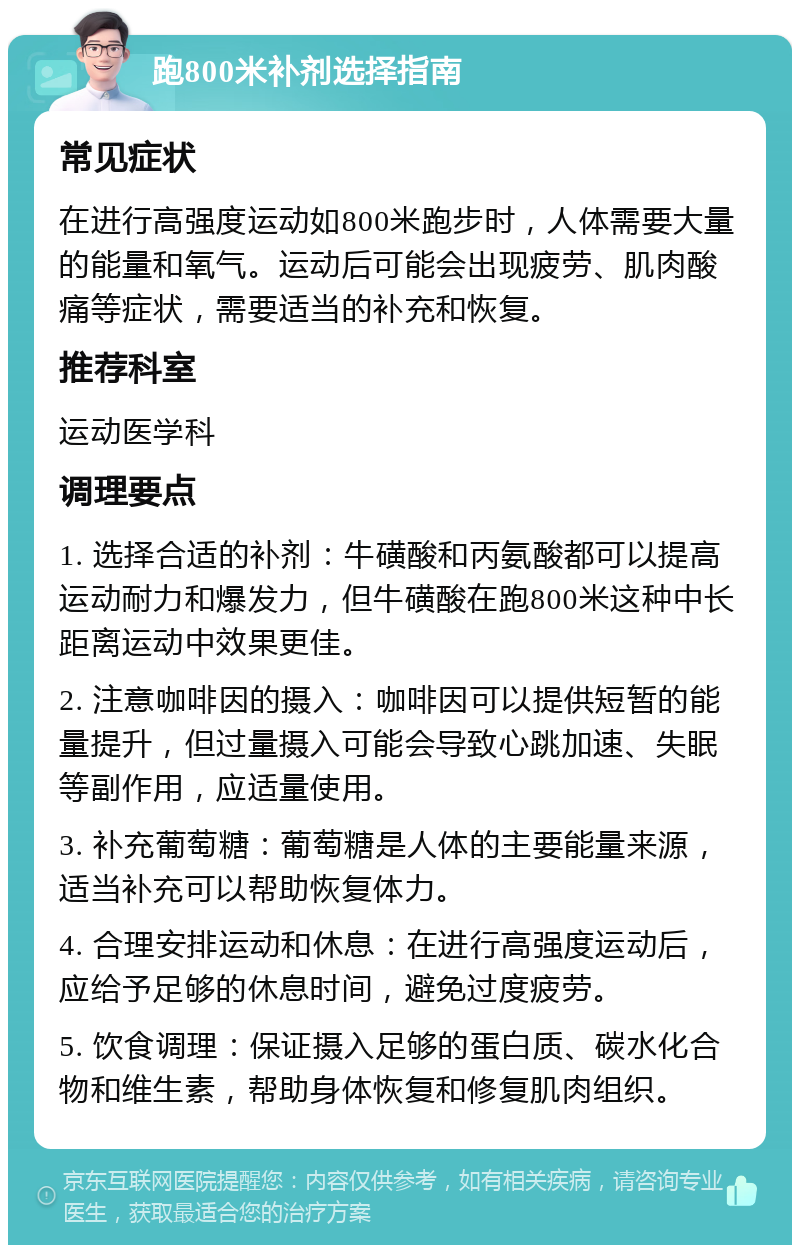 跑800米补剂选择指南 常见症状 在进行高强度运动如800米跑步时，人体需要大量的能量和氧气。运动后可能会出现疲劳、肌肉酸痛等症状，需要适当的补充和恢复。 推荐科室 运动医学科 调理要点 1. 选择合适的补剂：牛磺酸和丙氨酸都可以提高运动耐力和爆发力，但牛磺酸在跑800米这种中长距离运动中效果更佳。 2. 注意咖啡因的摄入：咖啡因可以提供短暂的能量提升，但过量摄入可能会导致心跳加速、失眠等副作用，应适量使用。 3. 补充葡萄糖：葡萄糖是人体的主要能量来源，适当补充可以帮助恢复体力。 4. 合理安排运动和休息：在进行高强度运动后，应给予足够的休息时间，避免过度疲劳。 5. 饮食调理：保证摄入足够的蛋白质、碳水化合物和维生素，帮助身体恢复和修复肌肉组织。