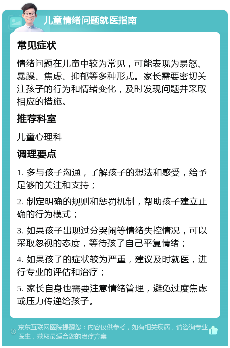 儿童情绪问题就医指南 常见症状 情绪问题在儿童中较为常见，可能表现为易怒、暴躁、焦虑、抑郁等多种形式。家长需要密切关注孩子的行为和情绪变化，及时发现问题并采取相应的措施。 推荐科室 儿童心理科 调理要点 1. 多与孩子沟通，了解孩子的想法和感受，给予足够的关注和支持； 2. 制定明确的规则和惩罚机制，帮助孩子建立正确的行为模式； 3. 如果孩子出现过分哭闹等情绪失控情况，可以采取忽视的态度，等待孩子自己平复情绪； 4. 如果孩子的症状较为严重，建议及时就医，进行专业的评估和治疗； 5. 家长自身也需要注意情绪管理，避免过度焦虑或压力传递给孩子。