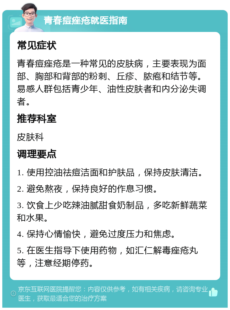 青春痘痤疮就医指南 常见症状 青春痘痤疮是一种常见的皮肤病，主要表现为面部、胸部和背部的粉刺、丘疹、脓疱和结节等。易感人群包括青少年、油性皮肤者和内分泌失调者。 推荐科室 皮肤科 调理要点 1. 使用控油祛痘洁面和护肤品，保持皮肤清洁。 2. 避免熬夜，保持良好的作息习惯。 3. 饮食上少吃辣油腻甜食奶制品，多吃新鲜蔬菜和水果。 4. 保持心情愉快，避免过度压力和焦虑。 5. 在医生指导下使用药物，如汇仁解毒痤疮丸等，注意经期停药。