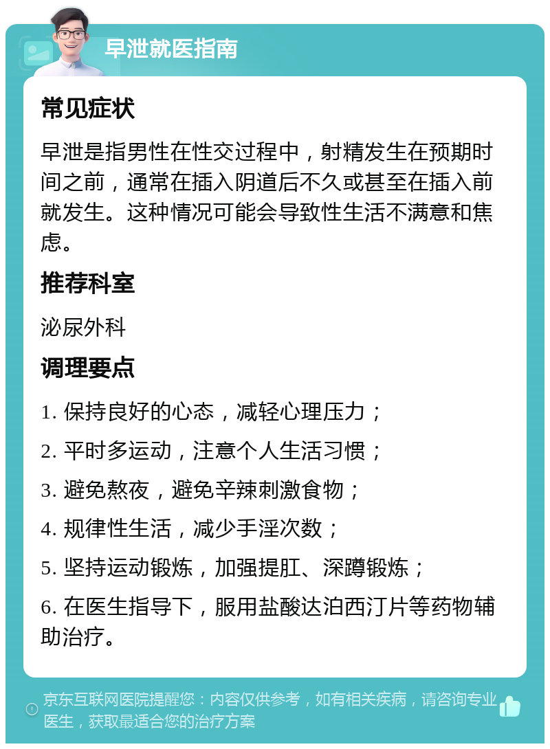 早泄就医指南 常见症状 早泄是指男性在性交过程中，射精发生在预期时间之前，通常在插入阴道后不久或甚至在插入前就发生。这种情况可能会导致性生活不满意和焦虑。 推荐科室 泌尿外科 调理要点 1. 保持良好的心态，减轻心理压力； 2. 平时多运动，注意个人生活习惯； 3. 避免熬夜，避免辛辣刺激食物； 4. 规律性生活，减少手淫次数； 5. 坚持运动锻炼，加强提肛、深蹲锻炼； 6. 在医生指导下，服用盐酸达泊西汀片等药物辅助治疗。