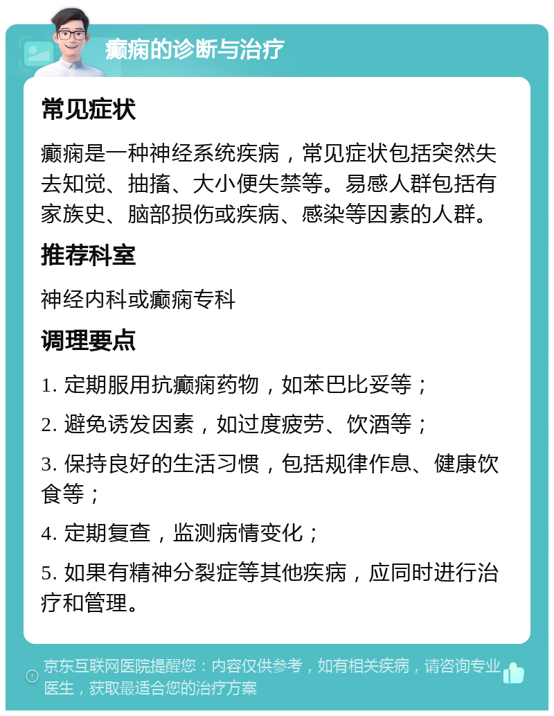 癫痫的诊断与治疗 常见症状 癫痫是一种神经系统疾病，常见症状包括突然失去知觉、抽搐、大小便失禁等。易感人群包括有家族史、脑部损伤或疾病、感染等因素的人群。 推荐科室 神经内科或癫痫专科 调理要点 1. 定期服用抗癫痫药物，如苯巴比妥等； 2. 避免诱发因素，如过度疲劳、饮酒等； 3. 保持良好的生活习惯，包括规律作息、健康饮食等； 4. 定期复查，监测病情变化； 5. 如果有精神分裂症等其他疾病，应同时进行治疗和管理。