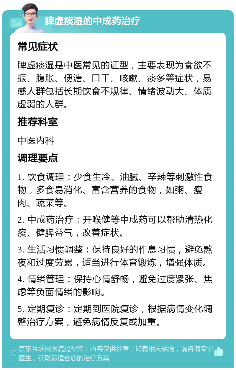 脾虚痰湿的中成药治疗 常见症状 脾虚痰湿是中医常见的证型，主要表现为食欲不振、腹胀、便溏、口干、咳嗽、痰多等症状，易感人群包括长期饮食不规律、情绪波动大、体质虚弱的人群。 推荐科室 中医内科 调理要点 1. 饮食调理：少食生冷、油腻、辛辣等刺激性食物，多食易消化、富含营养的食物，如粥、瘦肉、蔬菜等。 2. 中成药治疗：开喉健等中成药可以帮助清热化痰、健脾益气，改善症状。 3. 生活习惯调整：保持良好的作息习惯，避免熬夜和过度劳累，适当进行体育锻炼，增强体质。 4. 情绪管理：保持心情舒畅，避免过度紧张、焦虑等负面情绪的影响。 5. 定期复诊：定期到医院复诊，根据病情变化调整治疗方案，避免病情反复或加重。