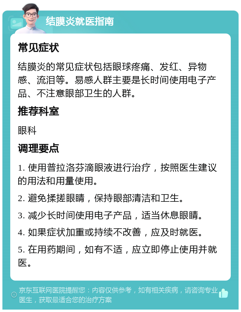 结膜炎就医指南 常见症状 结膜炎的常见症状包括眼球疼痛、发红、异物感、流泪等。易感人群主要是长时间使用电子产品、不注意眼部卫生的人群。 推荐科室 眼科 调理要点 1. 使用普拉洛芬滴眼液进行治疗，按照医生建议的用法和用量使用。 2. 避免揉搓眼睛，保持眼部清洁和卫生。 3. 减少长时间使用电子产品，适当休息眼睛。 4. 如果症状加重或持续不改善，应及时就医。 5. 在用药期间，如有不适，应立即停止使用并就医。